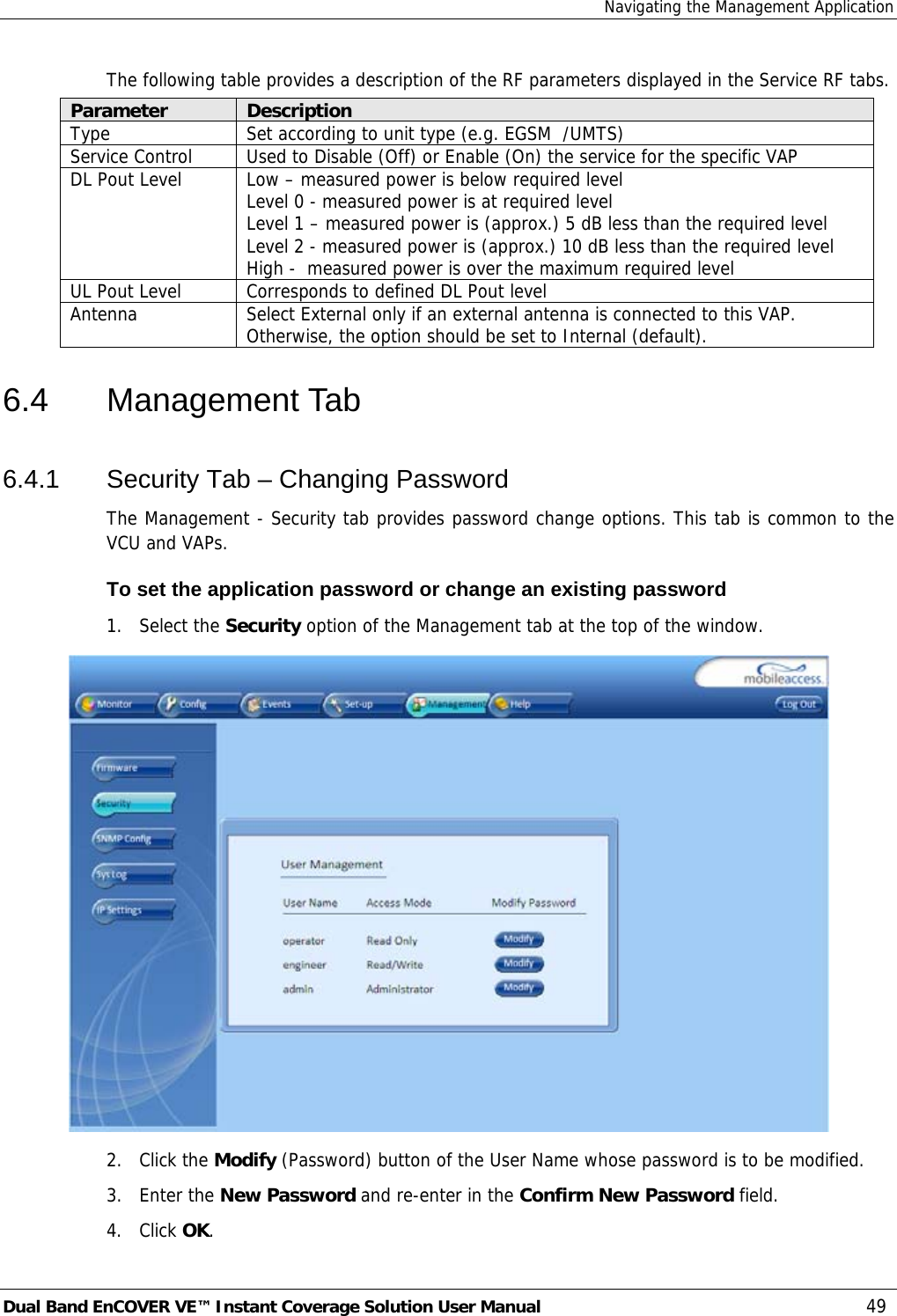 Navigating the Management Application Dual Band EnCOVER VE™ Instant Coverage Solution User Manual  49 The following table provides a description of the RF parameters displayed in the Service RF tabs. Parameter  Description Type  Set according to unit type (e.g. EGSM  /UMTS) Service Control  Used to Disable (Off) or Enable (On) the service for the specific VAP DL Pout Level  Low – measured power is below required level Level 0 - measured power is at required level Level 1 – measured power is (approx.) 5 dB less than the required level Level 2 - measured power is (approx.) 10 dB less than the required level High -  measured power is over the maximum required level UL Pout Level  Corresponds to defined DL Pout level Antenna  Select External only if an external antenna is connected to this VAP. Otherwise, the option should be set to Internal (default). 6.4 Management Tab 6.4.1  Security Tab – Changing Password The Management - Security tab provides password change options. This tab is common to the VCU and VAPs.  To set the application password or change an existing password 1. Select the Security option of the Management tab at the top of the window.  2. Click the Modify (Password) button of the User Name whose password is to be modified.  3. Enter the New Password and re-enter in the Confirm New Password field. 4. Click OK. 