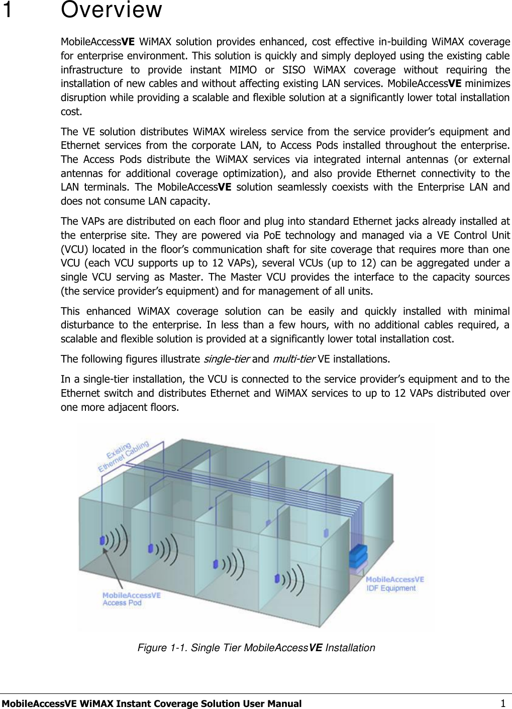  MobileAccessVE WiMAX Instant Coverage Solution User Manual   1 1   Overview MobileAccessVE WiMAX  solution provides  enhanced,  cost  effective  in-building  WiMAX  coverage for enterprise environment. This solution is quickly and simply deployed using the existing cable infrastructure  to  provide  instant  MIMO  or  SISO  WiMAX  coverage  without  requiring  the installation of new cables and without affecting existing LAN services. MobileAccessVE minimizes disruption while providing a scalable and flexible solution at a significantly lower total installation cost. The  VE  solution  distributes  WiMAX  wireless  service  from  the  service  provider‟s  equipment  and Ethernet  services  from  the  corporate  LAN,  to  Access  Pods  installed  throughout  the  enterprise. The  Access  Pods  distribute  the  WiMAX  services  via  integrated  internal  antennas  (or  external antennas  for  additional  coverage  optimization),  and  also  provide  Ethernet  connectivity  to  the LAN  terminals.  The  MobileAccessVE  solution  seamlessly  coexists  with  the  Enterprise  LAN  and does not consume LAN capacity. The VAPs are distributed on each floor and plug into standard Ethernet jacks already installed at the  enterprise  site.  They  are  powered  via  PoE technology  and  managed  via  a  VE  Control  Unit (VCU) located in the floor‟s communication shaft for site coverage that requires more than one VCU (each VCU supports  up to 12 VAPs),  several VCUs (up  to 12) can  be aggregated under a single  VCU  serving  as  Master.  The  Master  VCU  provides  the  interface  to  the  capacity  sources (the service provider‟s equipment) and for management of all units. This  enhanced  WiMAX  coverage  solution  can  be  easily  and  quickly  installed  with  minimal disturbance  to  the  enterprise.  In  less  than  a  few  hours,  with  no  additional  cables  required,  a scalable and flexible solution is provided at a significantly lower total installation cost. The following figures illustrate single-tier and multi-tier VE installations. In a single-tier installation, the VCU is connected to the service provider‟s equipment and to the Ethernet switch and distributes Ethernet and WiMAX services to up to 12 VAPs distributed over one more adjacent floors.  Figure 1-1. Single Tier MobileAccessVE Installation 