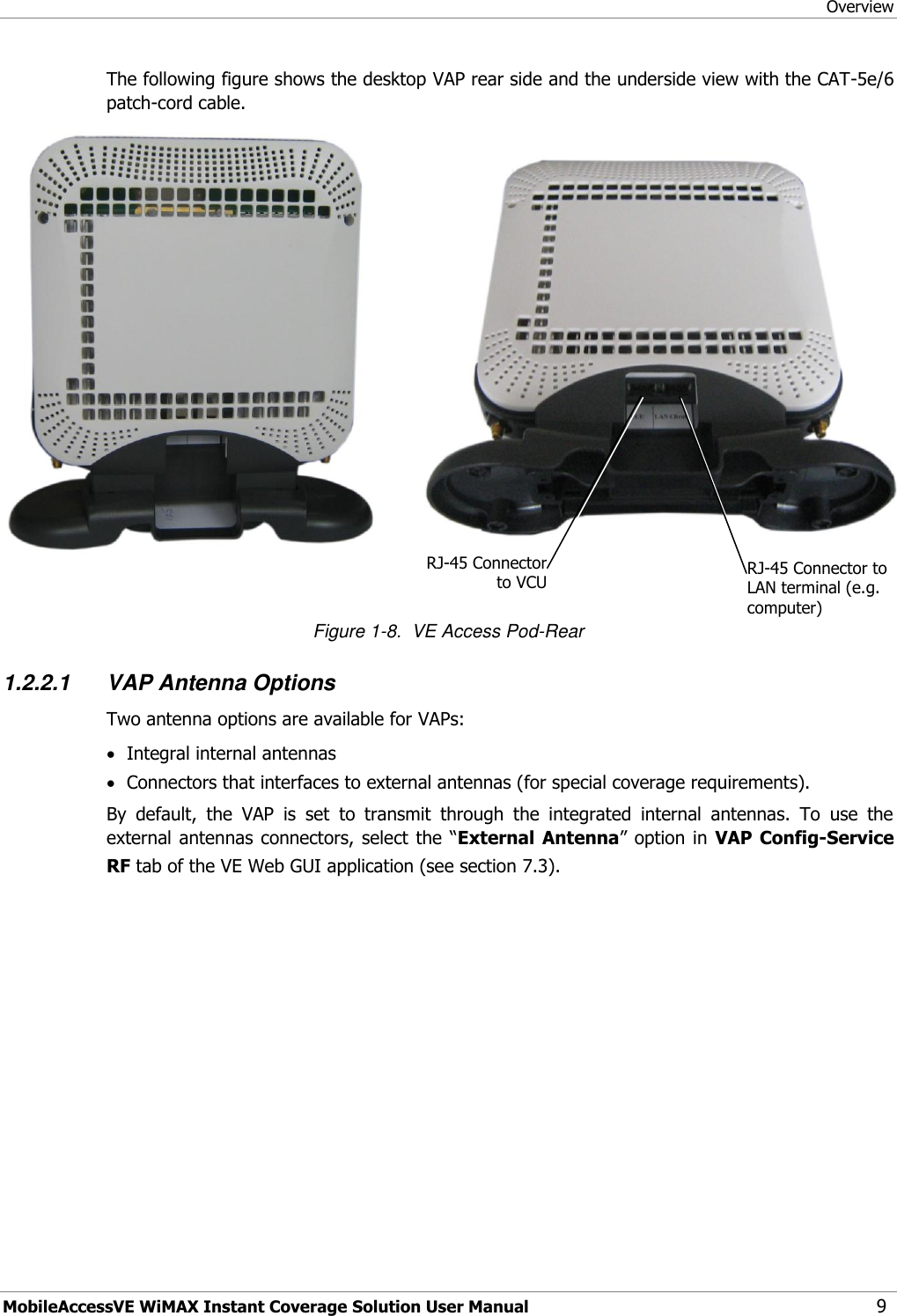Overview MobileAccessVE WiMAX Instant Coverage Solution User Manual 9 The following figure shows the desktop VAP rear side and the underside view with the CAT-5e/6 patch-cord cable.   Figure 1-8.  VE Access Pod-Rear 1.2.2.1 VAP Antenna Options Two antenna options are available for VAPs:  Integral internal antennas  Connectors that interfaces to external antennas (for special coverage requirements). By  default,  the  VAP  is  set  to  transmit  through  the  integrated  internal  antennas.  To  use  the external antennas connectors, select the “External  Antenna” option in  VAP  Config-Service RF tab of the VE Web GUI application (see section 7.3). RJ-45 Connector to VCU  RJ-45 Connector to LAN terminal (e.g. computer)  