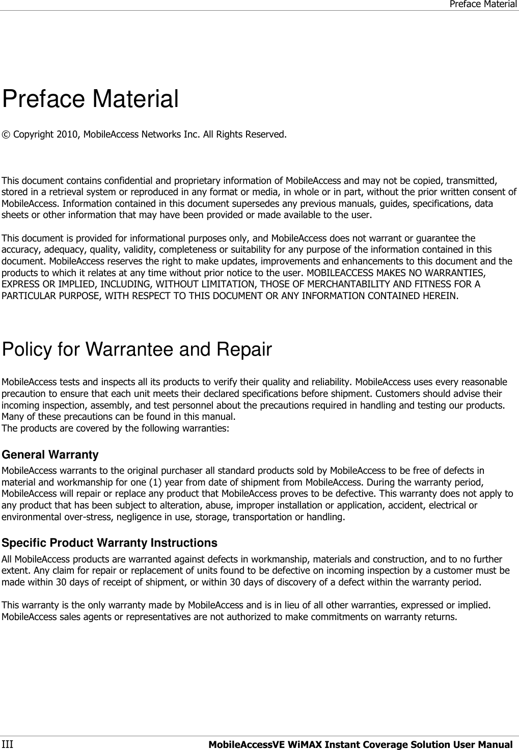 Preface Material III MobileAccessVE WiMAX Instant Coverage Solution User Manual    Preface Material © Copyright 2010, MobileAccess Networks Inc. All Rights Reserved.    This document contains confidential and proprietary information of MobileAccess and may not be copied, transmitted, stored in a retrieval system or reproduced in any format or media, in whole or in part, without the prior written consent of MobileAccess. Information contained in this document supersedes any previous manuals, guides, specifications, data sheets or other information that may have been provided or made available to the user.   This document is provided for informational purposes only, and MobileAccess does not warrant or guarantee the accuracy, adequacy, quality, validity, completeness or suitability for any purpose of the information contained in this document. MobileAccess reserves the right to make updates, improvements and enhancements to this document and the products to which it relates at any time without prior notice to the user. MOBILEACCESS MAKES NO WARRANTIES, EXPRESS OR IMPLIED, INCLUDING, WITHOUT LIMITATION, THOSE OF MERCHANTABILITY AND FITNESS FOR A PARTICULAR PURPOSE, WITH RESPECT TO THIS DOCUMENT OR ANY INFORMATION CONTAINED HEREIN.  Policy for Warrantee and Repair MobileAccess tests and inspects all its products to verify their quality and reliability. MobileAccess uses every reasonable precaution to ensure that each unit meets their declared specifications before shipment. Customers should advise their incoming inspection, assembly, and test personnel about the precautions required in handling and testing our products. Many of these precautions can be found in this manual. The products are covered by the following warranties: General Warranty MobileAccess warrants to the original purchaser all standard products sold by MobileAccess to be free of defects in material and workmanship for one (1) year from date of shipment from MobileAccess. During the warranty period, MobileAccess will repair or replace any product that MobileAccess proves to be defective. This warranty does not apply to any product that has been subject to alteration, abuse, improper installation or application, accident, electrical or environmental over-stress, negligence in use, storage, transportation or handling. Specific Product Warranty Instructions All MobileAccess products are warranted against defects in workmanship, materials and construction, and to no further extent. Any claim for repair or replacement of units found to be defective on incoming inspection by a customer must be made within 30 days of receipt of shipment, or within 30 days of discovery of a defect within the warranty period.  This warranty is the only warranty made by MobileAccess and is in lieu of all other warranties, expressed or implied. MobileAccess sales agents or representatives are not authorized to make commitments on warranty returns. 