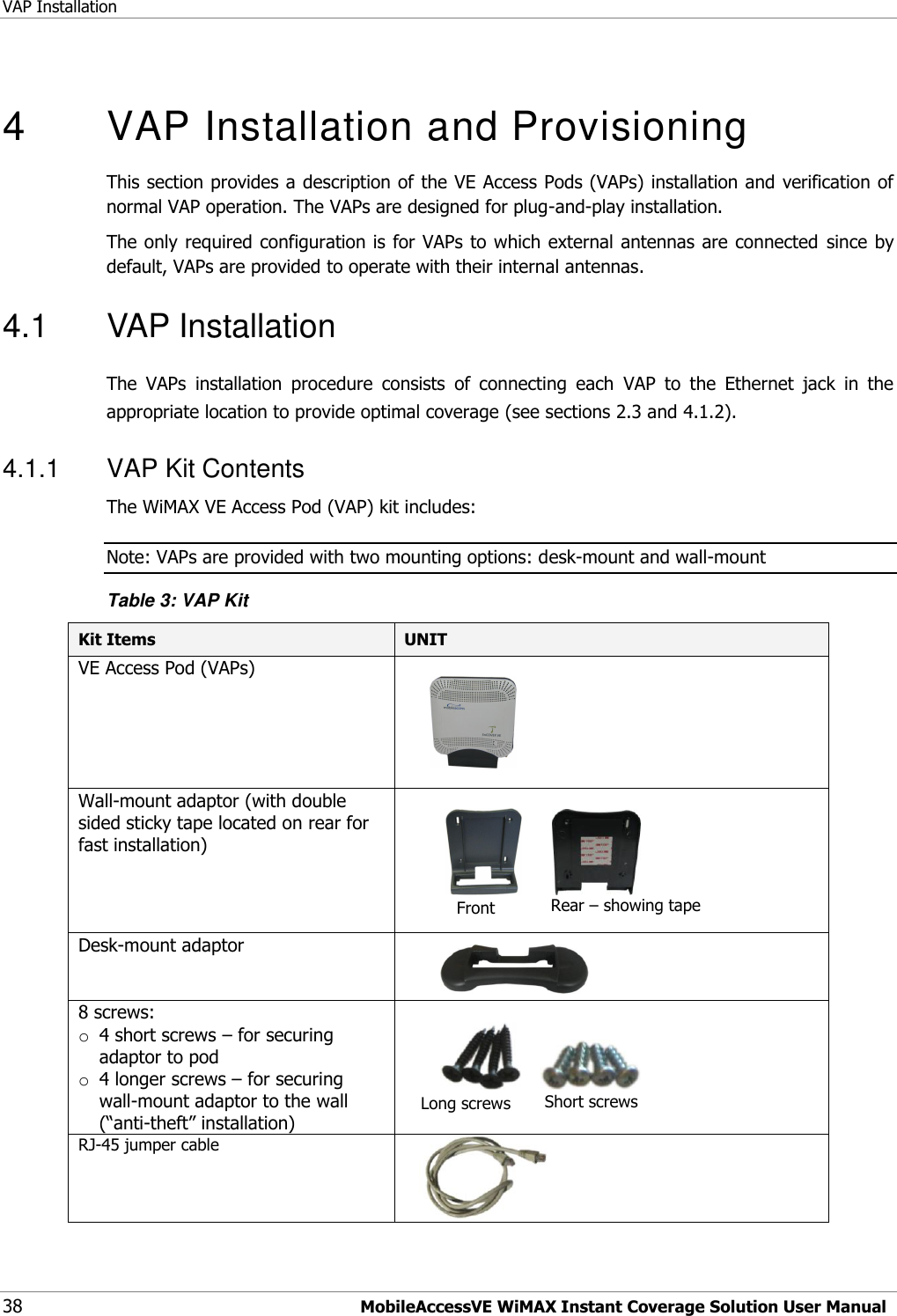 VAP Installation 38 MobileAccessVE WiMAX Instant Coverage Solution User Manual  4  VAP Installation and Provisioning This section provides a description of the VE Access Pods (VAPs) installation and verification of normal VAP operation. The VAPs are designed for plug-and-play installation. The only required configuration is for VAPs to which external antennas are connected since by default, VAPs are provided to operate with their internal antennas.  4.1  VAP Installation The  VAPs  installation  procedure  consists  of  connecting  each  VAP  to  the  Ethernet  jack  in  the appropriate location to provide optimal coverage (see sections 2.3 and 4.1.2). 4.1.1  VAP Kit Contents The WiMAX VE Access Pod (VAP) kit includes:  Note: VAPs are provided with two mounting options: desk-mount and wall-mount  Table 3: VAP Kit Kit Items UNIT  VE Access Pod (VAPs)                                           Wall-mount adaptor (with double sided sticky tape located on rear for fast installation)                                  Desk-mount adaptor          8 screws: o 4 short screws – for securing adaptor to pod o 4 longer screws – for securing wall-mount adaptor to the wall (“anti-theft” installation)                   RJ-45 jumper cable      Front Rear – showing tape  Long screws Short screws 