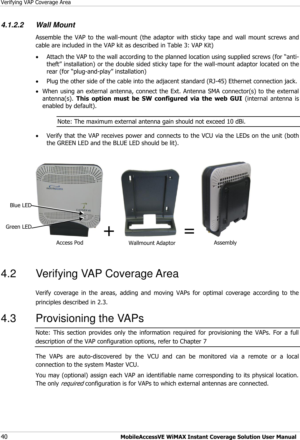 Verifying VAP Coverage Area 40 MobileAccessVE WiMAX Instant Coverage Solution User Manual 4.1.2.2 Wall Mount Assemble the VAP to the wall-mount (the adaptor with sticky tape and wall mount screws and cable are included in the VAP kit as described in Table 3: VAP Kit)  Attach the VAP to the wall according to the planned location using supplied screws (for “anti-theft” installation) or the double sided sticky tape for the wall-mount adaptor located on the rear (for “plug-and-play” installation)  Plug the other side of the cable into the adjacent standard (RJ-45) Ethernet connection jack.  When using an external antenna, connect the Ext. Antenna SMA connector(s) to the external antenna(s).  This  option  must  be  SW  configured  via  the  web  GUI  (internal  antenna is enabled by default). Note: The maximum external antenna gain should not exceed 10 dBi.  Verify that the VAP receives power and connects to the VCU via the LEDs on the unit (both the GREEN LED and the BLUE LED should be lit).  +    =     4.2  Verifying VAP Coverage Area  Verify  coverage  in  the  areas,  adding  and  moving  VAPs  for  optimal  coverage  according  to  the principles described in 2.3. 4.3  Provisioning the VAPs Note:  This  section  provides  only  the  information  required  for  provisioning  the  VAPs.  For  a  full description of the VAP configuration options, refer to Chapter 7  The  VAPs  are  auto-discovered  by  the  VCU  and  can  be  monitored  via  a  remote  or  a  local connection to the system Master VCU.  You may (optional) assign each VAP an identifiable name corresponding to its physical location. The only required configuration is for VAPs to which external antennas are connected.  Access Pod Wallmount Adaptor Assembly Blue LED Green LED 