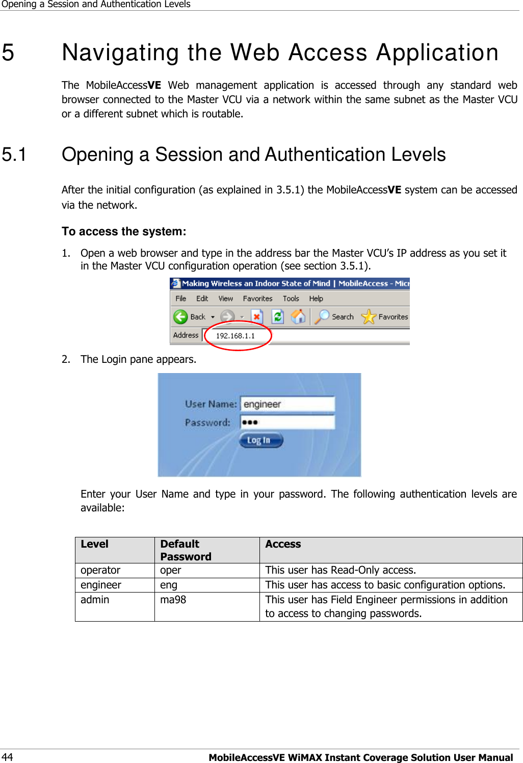 Opening a Session and Authentication Levels 44 MobileAccessVE WiMAX Instant Coverage Solution User Manual 5   Navigating the Web Access Application  The  MobileAccessVE  Web  management  application  is  accessed  through  any  standard  web browser connected to the Master VCU via a network within the same subnet as the Master VCU or a different subnet which is routable. 5.1  Opening a Session and Authentication Levels After the initial configuration (as explained in 3.5.1) the MobileAccessVE system can be accessed via the network.  To access the system: 1.  Open a web browser and type in the address bar the Master VCU‟s IP address as you set it in the Master VCU configuration operation (see section 3.5.1).  2.  The Login pane appears.   Enter  your  User  Name  and  type  in  your  password.  The  following  authentication  levels  are available:  Level Default Password Access  operator oper  This user has Read-Only access. engineer eng This user has access to basic configuration options. admin ma98 This user has Field Engineer permissions in addition to access to changing passwords.  