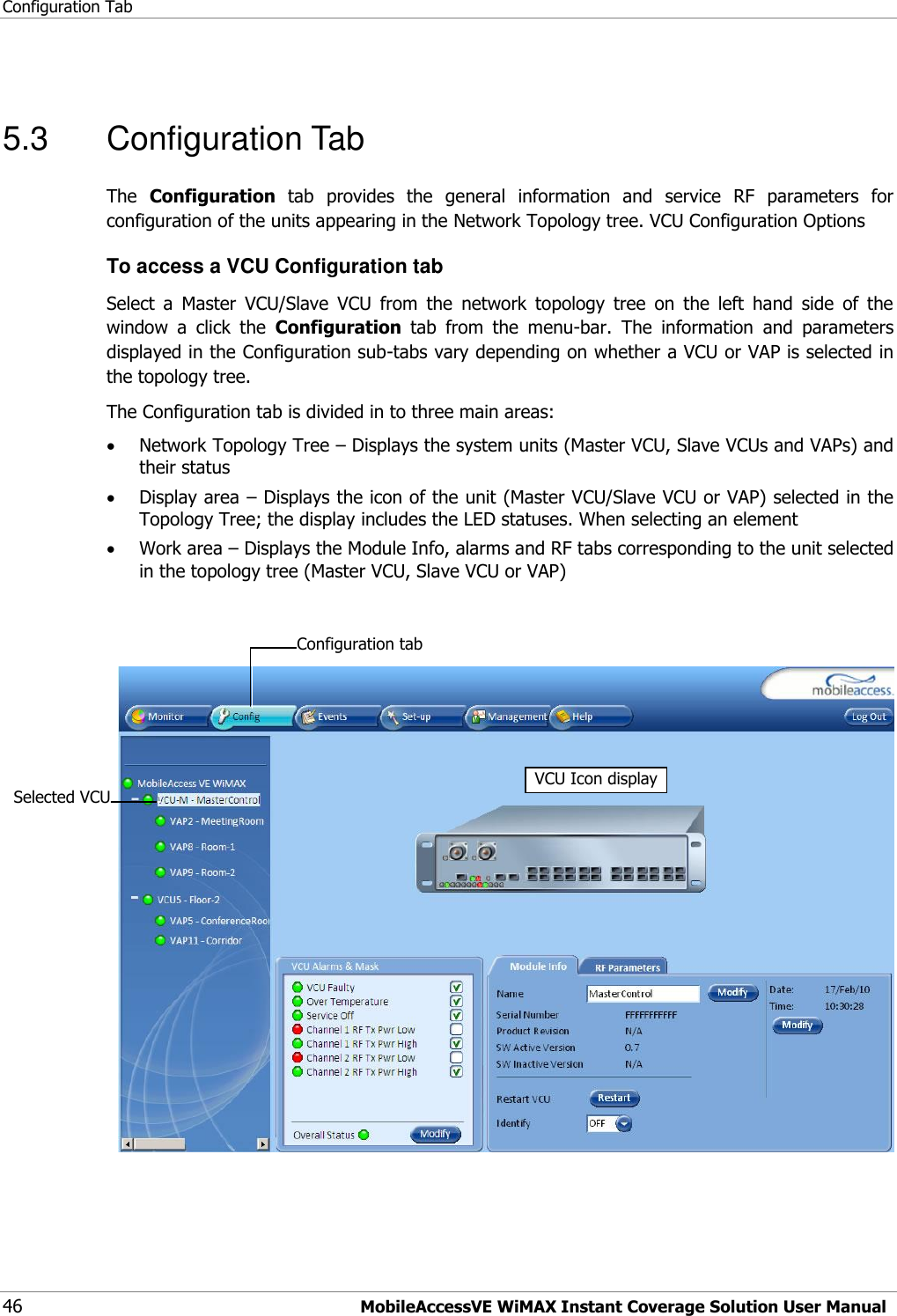 Configuration Tab 46 MobileAccessVE WiMAX Instant Coverage Solution User Manual  5.3  Configuration Tab The  Configuration  tab  provides  the  general  information  and  service  RF  parameters  for configuration of the units appearing in the Network Topology tree. VCU Configuration Options To access a VCU Configuration tab Select  a  Master  VCU/Slave  VCU  from  the  network  topology  tree  on  the  left  hand  side  of  the window  a  click  the  Configuration  tab  from  the  menu-bar.  The  information  and  parameters displayed in the Configuration sub-tabs vary depending on whether a VCU or VAP is selected in the topology tree. The Configuration tab is divided in to three main areas:  Network Topology Tree – Displays the system units (Master VCU, Slave VCUs and VAPs) and their status  Display area – Displays the icon of the unit (Master VCU/Slave VCU or VAP) selected in the Topology Tree; the display includes the LED statuses. When selecting an element    Work area – Displays the Module Info, alarms and RF tabs corresponding to the unit selected in the topology tree (Master VCU, Slave VCU or VAP)     Selected VCU VCU Icon display Configuration tab  