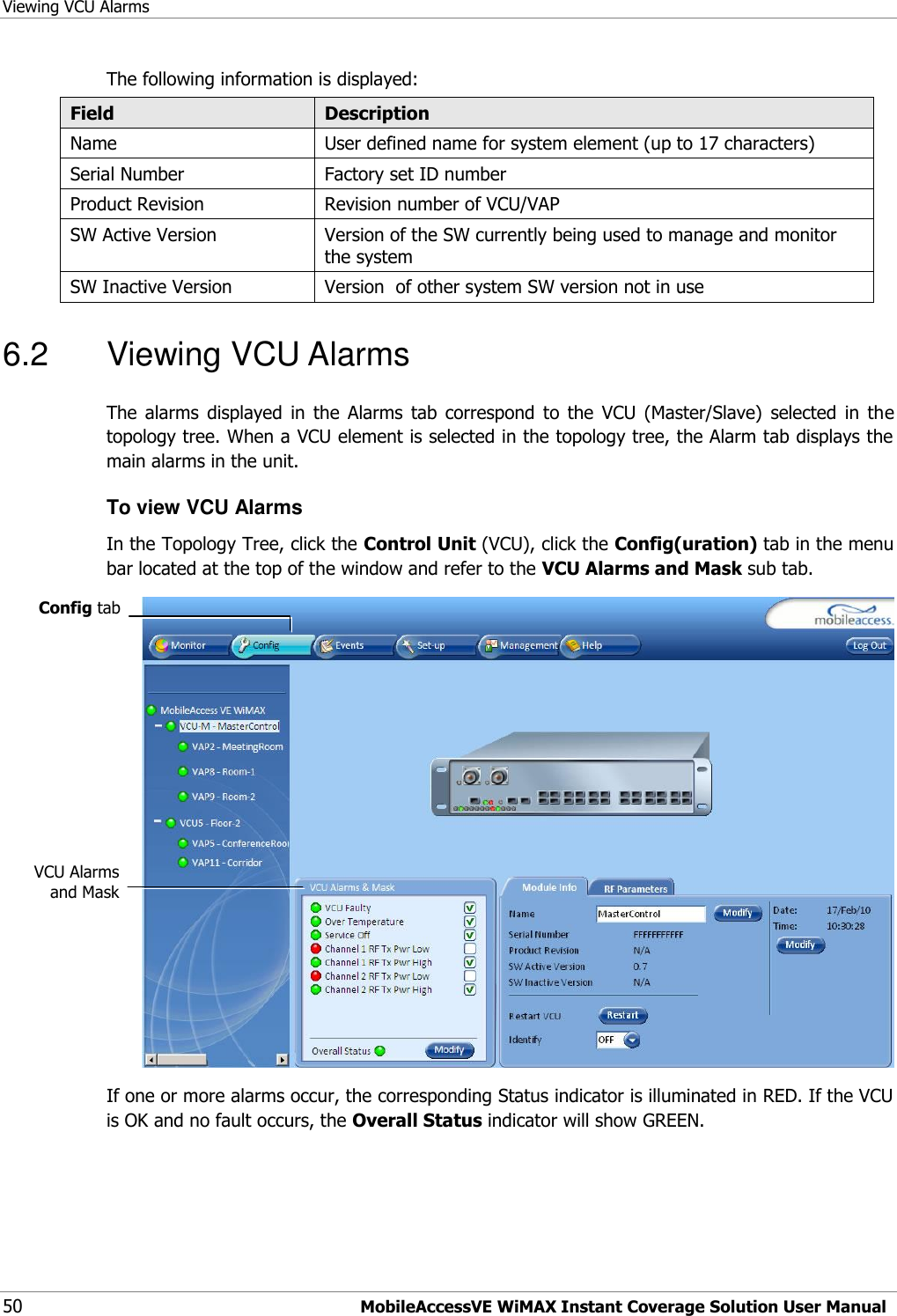 Viewing VCU Alarms 50 MobileAccessVE WiMAX Instant Coverage Solution User Manual The following information is displayed: Field Description Name User defined name for system element (up to 17 characters) Serial Number Factory set ID number Product Revision Revision number of VCU/VAP SW Active Version Version of the SW currently being used to manage and monitor the system SW Inactive Version Version  of other system SW version not in use 6.2  Viewing VCU Alarms The  alarms  displayed  in  the  Alarms  tab  correspond  to  the  VCU  (Master/Slave)  selected  in  the topology tree. When a VCU element is selected in the topology tree, the Alarm tab displays the main alarms in the unit. To view VCU Alarms  In the Topology Tree, click the Control Unit (VCU), click the Config(uration) tab in the menu bar located at the top of the window and refer to the VCU Alarms and Mask sub tab.  If one or more alarms occur, the corresponding Status indicator is illuminated in RED. If the VCU is OK and no fault occurs, the Overall Status indicator will show GREEN. Config tab VCU Alarms and Mask 