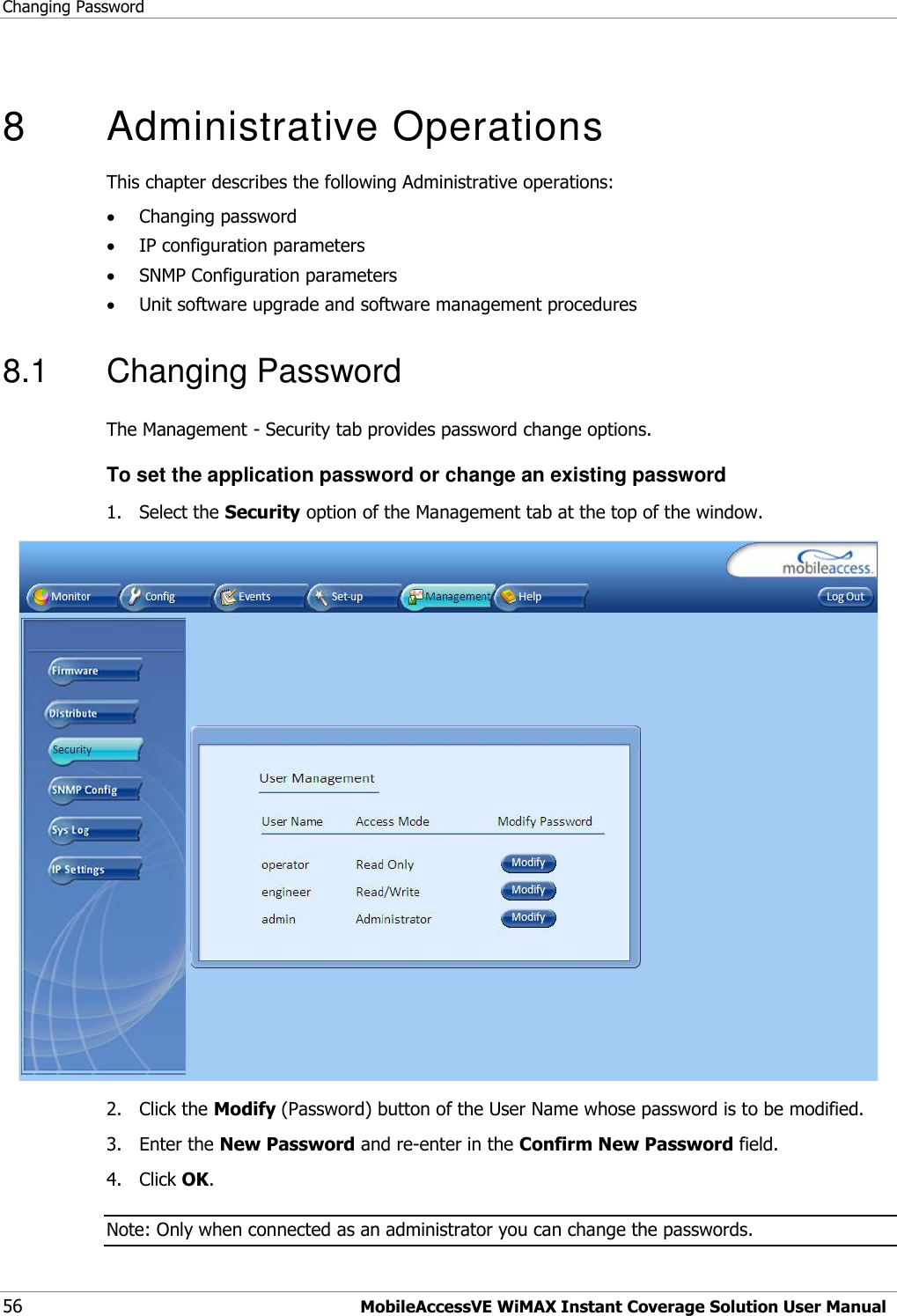 Changing Password 56 MobileAccessVE WiMAX Instant Coverage Solution User Manual  8   Administrative Operations This chapter describes the following Administrative operations:  Changing password  IP configuration parameters  SNMP Configuration parameters  Unit software upgrade and software management procedures 8.1  Changing Password The Management - Security tab provides password change options.  To set the application password or change an existing password 1.  Select the Security option of the Management tab at the top of the window.  2.  Click the Modify (Password) button of the User Name whose password is to be modified.  3.  Enter the New Password and re-enter in the Confirm New Password field. 4.  Click OK. Note: Only when connected as an administrator you can change the passwords. 