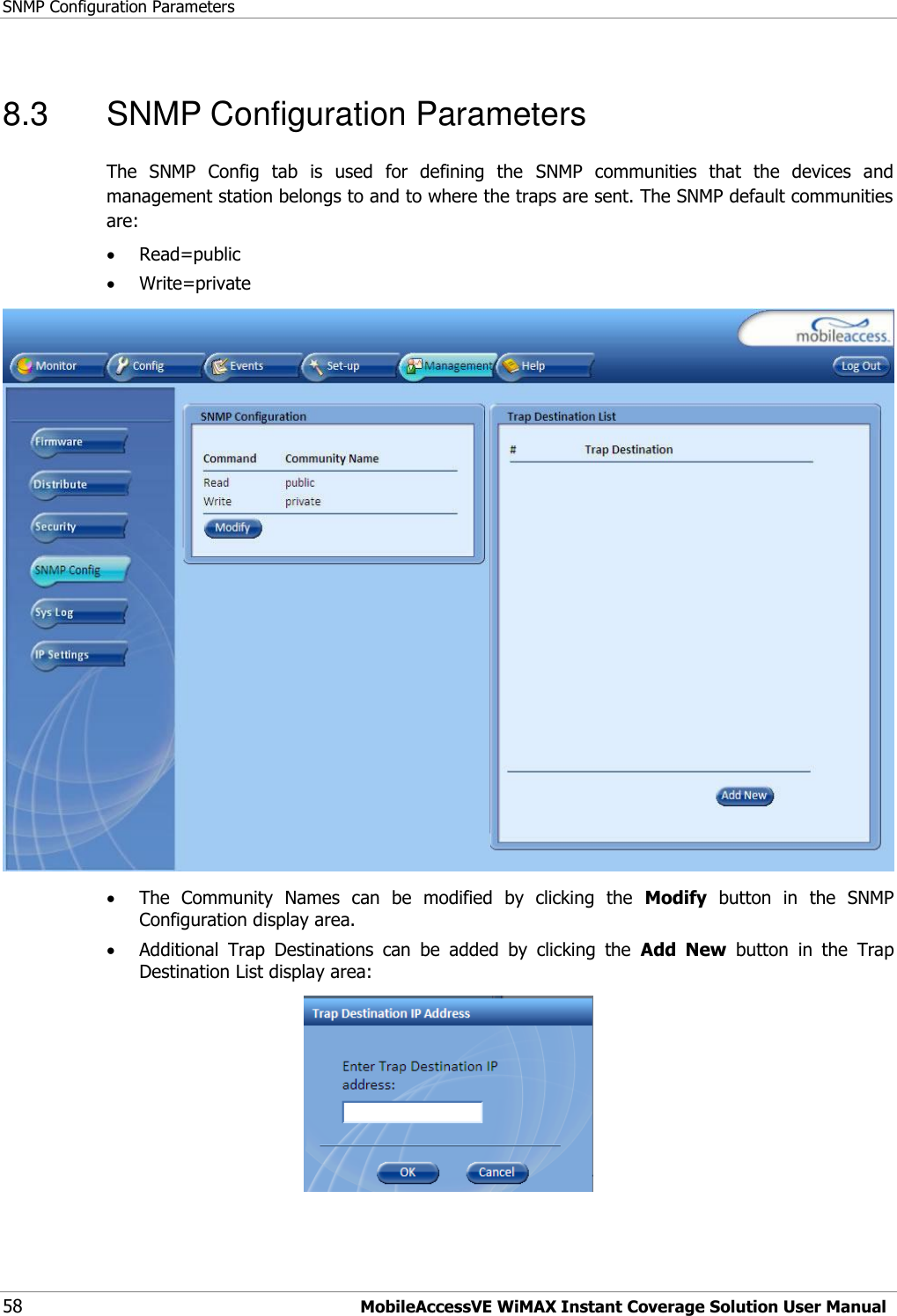 SNMP Configuration Parameters 58 MobileAccessVE WiMAX Instant Coverage Solution User Manual 8.3  SNMP Configuration Parameters The  SNMP  Config  tab  is  used  for  defining  the  SNMP  communities  that  the  devices  and management station belongs to and to where the traps are sent. The SNMP default communities are:  Read=public  Write=private   The  Community  Names  can  be  modified  by  clicking  the  Modify  button  in  the  SNMP Configuration display area.  Additional  Trap  Destinations  can  be  added  by  clicking  the  Add  New  button  in  the  Trap Destination List display area:  