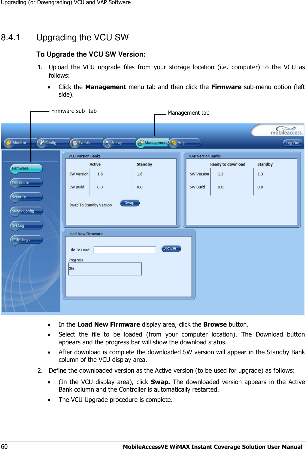 Upgrading (or Downgrading) VCU and VAP Software 60 MobileAccessVE WiMAX Instant Coverage Solution User Manual 8.4.1  Upgrading the VCU SW To Upgrade the VCU SW Version: 1. Upload  the  VCU  upgrade  files  from  your  storage  location  (i.e.  computer)  to  the  VCU  as follows:  Click the Management menu tab and then click the  Firmware sub-menu option (left side).      In the Load New Firmware display area, click the Browse button.  Select  the  file  to  be  loaded  (from  your  computer  location).  The  Download  button appears and the progress bar will show the download status.  After download is complete the downloaded SW version will appear in the Standby Bank column of the VCU display area. 2. Define the downloaded version as the Active version (to be used for upgrade) as follows:  (In  the  VCU  display  area),  click  Swap.  The  downloaded  version  appears  in  the  Active Bank column and the Controller is automatically restarted.   The VCU Upgrade procedure is complete. Management tab Firmware sub- tab 