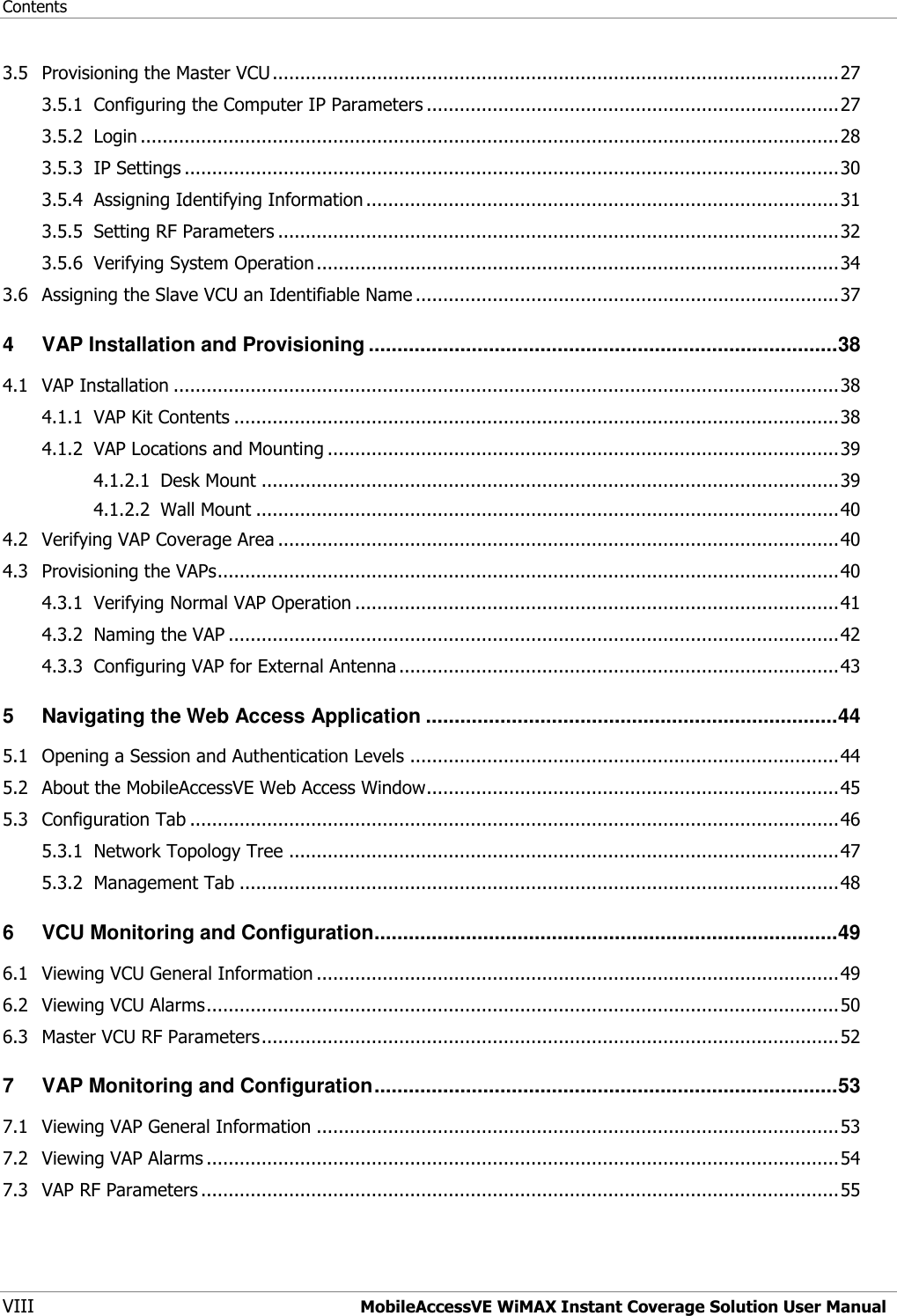 Contents VIII  MobileAccessVE WiMAX Instant Coverage Solution User Manual 3.5 Provisioning the Master VCU ....................................................................................................... 27 3.5.1 Configuring the Computer IP Parameters ........................................................................... 27 3.5.2 Login ............................................................................................................................... 28 3.5.3 IP Settings ....................................................................................................................... 30 3.5.4 Assigning Identifying Information ...................................................................................... 31 3.5.5 Setting RF Parameters ...................................................................................................... 32 3.5.6 Verifying System Operation ............................................................................................... 34 3.6 Assigning the Slave VCU an Identifiable Name ............................................................................. 37 4 VAP Installation and Provisioning .................................................................................. 38 4.1 VAP Installation ......................................................................................................................... 38 4.1.1 VAP Kit Contents .............................................................................................................. 38 4.1.2 VAP Locations and Mounting ............................................................................................. 39 4.1.2.1 Desk Mount ......................................................................................................... 39 4.1.2.2 Wall Mount .......................................................................................................... 40 4.2 Verifying VAP Coverage Area ...................................................................................................... 40 4.3 Provisioning the VAPs ................................................................................................................. 40 4.3.1 Verifying Normal VAP Operation ........................................................................................ 41 4.3.2 Naming the VAP ............................................................................................................... 42 4.3.3 Configuring VAP for External Antenna ................................................................................ 43 5 Navigating the Web Access Application ........................................................................ 44 5.1 Opening a Session and Authentication Levels .............................................................................. 44 5.2 About the MobileAccessVE Web Access Window........................................................................... 45 5.3 Configuration Tab ...................................................................................................................... 46 5.3.1 Network Topology Tree .................................................................................................... 47 5.3.2 Management Tab ............................................................................................................. 48 6 VCU Monitoring and Configuration ................................................................................. 49 6.1 Viewing VCU General Information ............................................................................................... 49 6.2 Viewing VCU Alarms ................................................................................................................... 50 6.3 Master VCU RF Parameters ......................................................................................................... 52 7 VAP Monitoring and Configuration ................................................................................. 53 7.1 Viewing VAP General Information ............................................................................................... 53 7.2 Viewing VAP Alarms ................................................................................................................... 54 7.3 VAP RF Parameters .................................................................................................................... 55 
