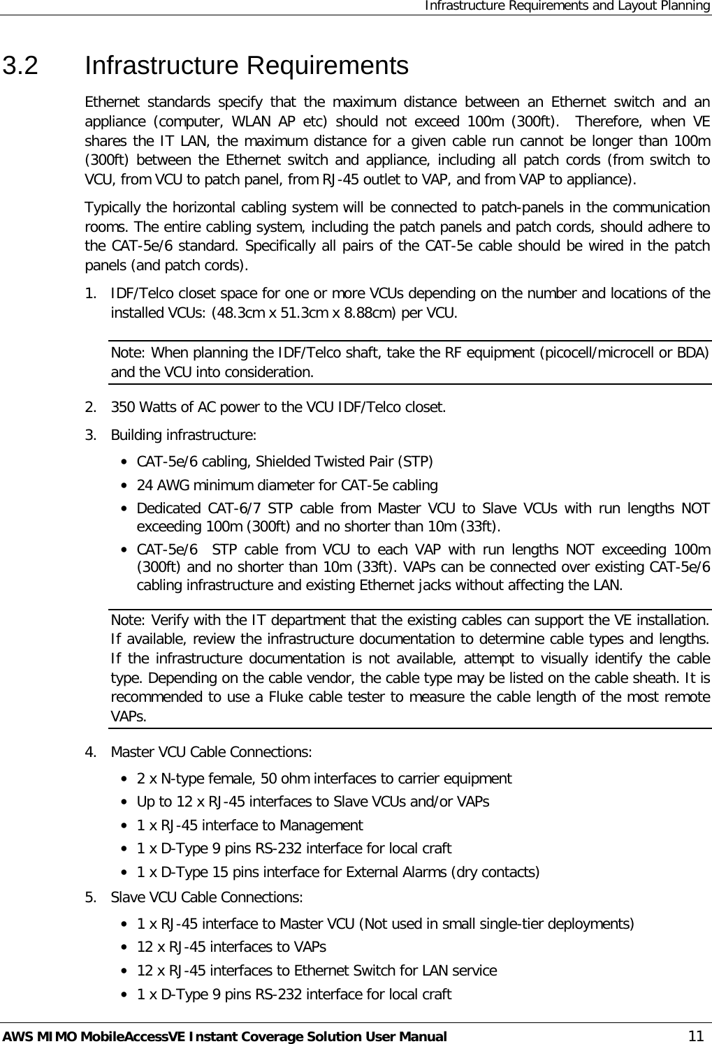 Infrastructure Requirements and Layout Planning AWS MIMO MobileAccessVE Instant Coverage Solution User Manual  11 3.2  Infrastructure Requirements Ethernet standards specify that the maximum distance between an Ethernet switch and an appliance (computer, WLAN AP etc) should  not exceed 100m (300ft).  Therefore, when VE shares the IT LAN, the maximum distance for a given cable run cannot be longer than 100m  (300ft) between the Ethernet switch and appliance, including all patch cords (from switch to VCU, from VCU to patch panel, from RJ-45 outlet to VAP, and from VAP to appliance). Typically the horizontal cabling system will be connected to patch-panels in the communication rooms. The entire cabling system, including the patch panels and patch cords, should adhere to the CAT-5e/6 standard. Specifically all pairs of the CAT-5e cable should be wired in the patch panels (and patch cords).  1.  IDF/Telco closet space for one or more VCUs depending on the number and locations of the installed VCUs: (48.3cm x 51.3cm x 8.88cm) per VCU. Note: When planning the IDF/Telco shaft, take the RF equipment (picocell/microcell or BDA) and the VCU into consideration. 2.  350 Watts of AC power to the VCU IDF/Telco closet. 3.  Building infrastructure:   • CAT-5e/6 cabling, Shielded Twisted Pair (STP) • 24 AWG minimum diameter for CAT-5e cabling • Dedicated CAT-6/7 STP cable from Master VCU to Slave VCUs with run lengths NOT exceeding 100m (300ft) and no shorter than 10m (33ft). • CAT-5e/6  STP cable from VCU to each VAP with run lengths NOT exceeding 100m                                                                                                                                                     (300ft) and no shorter than 10m (33ft). VAPs can be connected over existing CAT-5e/6 cabling infrastructure and existing Ethernet jacks without affecting the LAN. Note: Verify with the IT department that the existing cables can support the VE installation. If available, review the infrastructure documentation to determine cable types and lengths. If the infrastructure documentation is not available, attempt to visually identify the cable type. Depending on the cable vendor, the cable type may be listed on the cable sheath. It is recommended to use a Fluke cable tester to measure the cable length of the most remote VAPs. 4.  Master VCU Cable Connections:  • 2 x N-type female, 50 ohm interfaces to carrier equipment • Up to 12 x RJ-45 interfaces to Slave VCUs and/or VAPs • 1 x RJ-45 interface to Management • 1 x D-Type 9 pins RS-232 interface for local craft • 1 x D-Type 15 pins interface for External Alarms (dry contacts) 5.  Slave VCU Cable Connections: • 1 x RJ-45 interface to Master VCU (Not used in small single-tier deployments) • 12 x RJ-45 interfaces to VAPs  • 12 x RJ-45 interfaces to Ethernet Switch for LAN service  • 1 x D-Type 9 pins RS-232 interface for local craft 