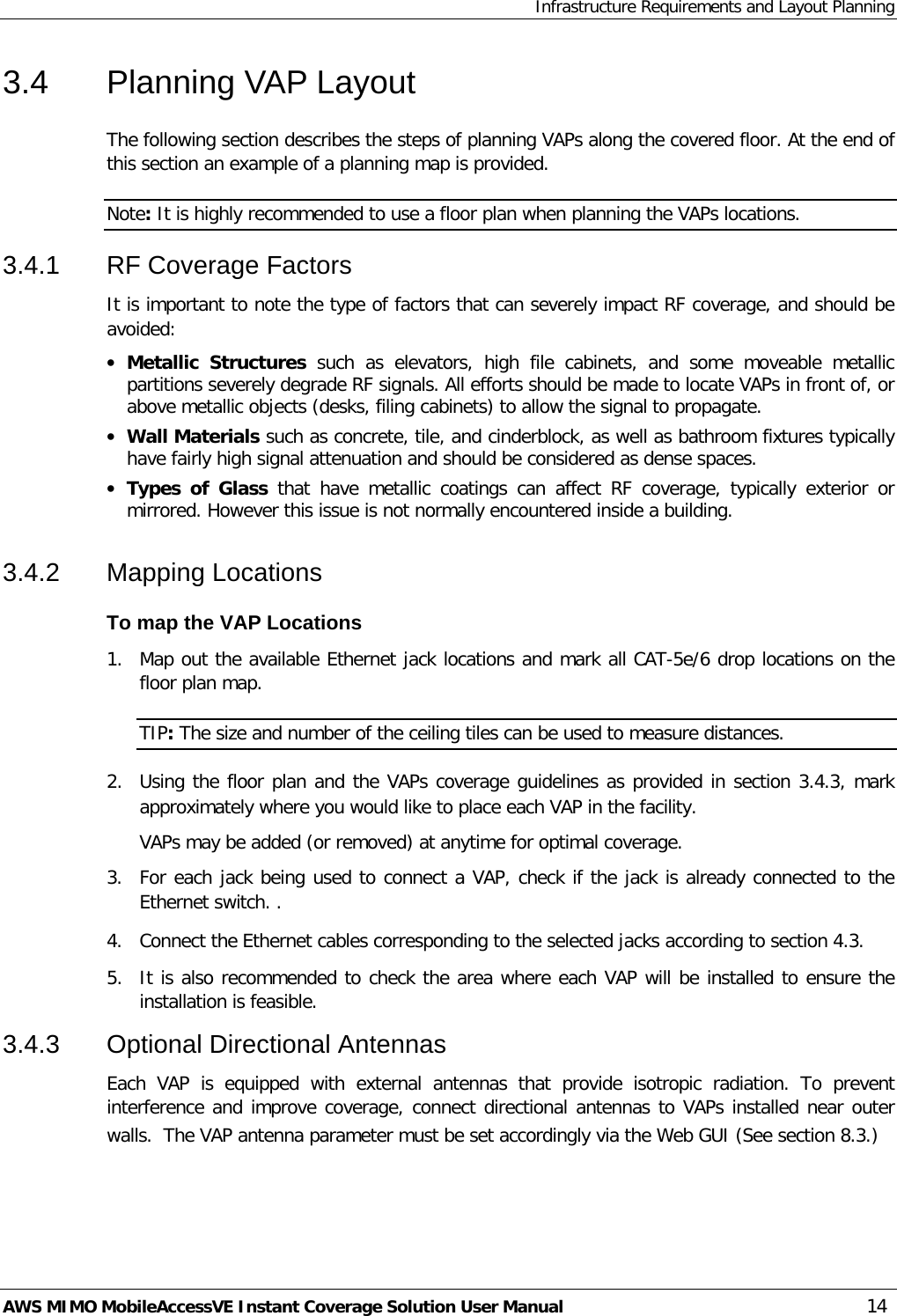 Infrastructure Requirements and Layout Planning AWS MIMO MobileAccessVE Instant Coverage Solution User Manual  14 3.4  Planning VAP Layout  The following section describes the steps of planning VAPs along the covered floor. At the end of this section an example of a planning map is provided. Note: It is highly recommended to use a floor plan when planning the VAPs locations. 3.4.1  RF Coverage Factors It is important to note the type of factors that can severely impact RF coverage, and should be avoided: • Metallic  Structures such as elevators,  high file cabinets,  and some moveable metallic partitions severely degrade RF signals. All efforts should be made to locate VAPs in front of, or above metallic objects (desks, filing cabinets) to allow the signal to propagate. • Wall Materials such as concrete, tile, and cinderblock, as well as bathroom fixtures typically have fairly high signal attenuation and should be considered as dense spaces. • Types of Glass that have metallic coatings can affect RF coverage,  typically exterior or mirrored. However this issue is not normally encountered inside a building. 3.4.2  Mapping Locations To map the VAP Locations 1.  Map out the available Ethernet jack locations and mark all CAT-5e/6 drop locations on the floor plan map. TIP: The size and number of the ceiling tiles can be used to measure distances. 2.  Using the floor plan and the VAPs coverage guidelines as provided in section  3.4.3, mark approximately where you would like to place each VAP in the facility.   VAPs may be added (or removed) at anytime for optimal coverage. 3.  For each jack being used to connect a VAP, check if the jack is already connected to the Ethernet switch. . 4.  Connect the Ethernet cables corresponding to the selected jacks according to section  4.3. 5.  It is also recommended to check the area where each VAP will be installed to ensure the installation is feasible. 3.4.3  Optional Directional Antennas Each VAP is equipped with external antennas that provide isotropic radiation. To prevent interference and improve coverage, connect directional antennas to VAPs installed near outer walls.  The VAP antenna parameter must be set accordingly via the Web GUI (See section  8.3.) 