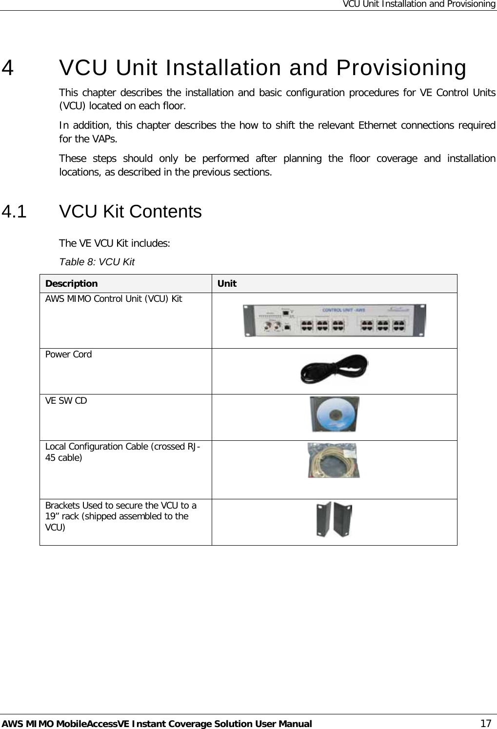 VCU Unit Installation and Provisioning AWS MIMO MobileAccessVE Instant Coverage Solution User Manual  17  4  VCU Unit Installation and Provisioning This chapter describes the installation and basic configuration procedures for VE Control Units (VCU) located on each floor.  In addition, this chapter describes the how to shift the relevant Ethernet connections required for the VAPs.  These  steps  should  only  be performed after planning the floor coverage and installation locations, as described in the previous sections. 4.1  VCU Kit Contents The VE VCU Kit includes: Table 8: VCU Kit Description Unit AWS MIMO Control Unit (VCU) Kit     Power Cord   VE SW CD  Local Configuration Cable (crossed RJ-45 cable)  Brackets Used to secure the VCU to a 19” rack (shipped assembled to the VCU)   