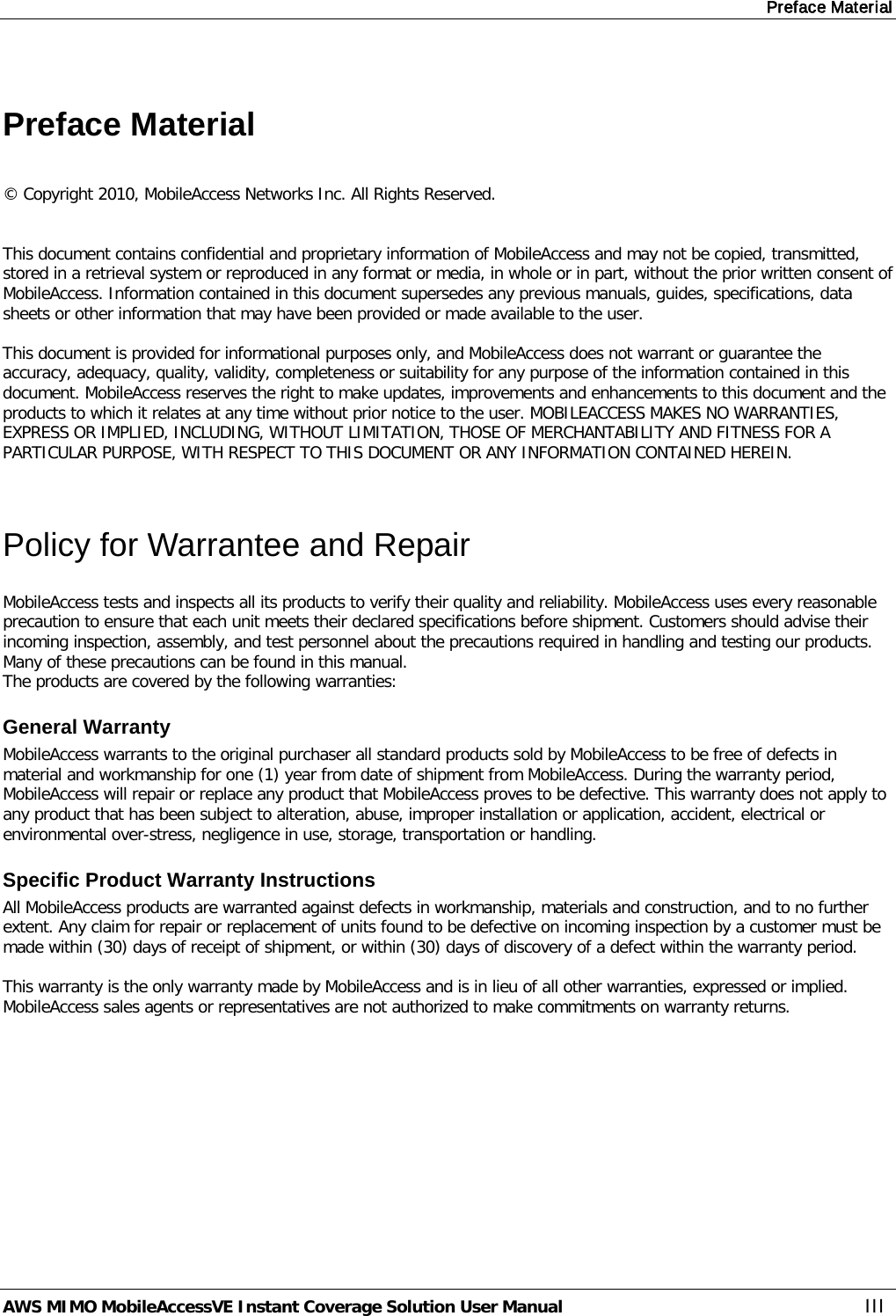 Preface Material AWS MIMO MobileAccessVE Instant Coverage Solution User Manual  III  Preface Material  © Copyright 2010, MobileAccess Networks Inc. All Rights Reserved.   This document contains confidential and proprietary information of MobileAccess and may not be copied, transmitted, stored in a retrieval system or reproduced in any format or media, in whole or in part, without the prior written consent of MobileAccess. Information contained in this document supersedes any previous manuals, guides, specifications, data sheets or other information that may have been provided or made available to the user.   This document is provided for informational purposes only, and MobileAccess does not warrant or guarantee the accuracy, adequacy, quality, validity, completeness or suitability for any purpose of the information contained in this document. MobileAccess reserves the right to make updates, improvements and enhancements to this document and the products to which it relates at any time without prior notice to the user. MOBILEACCESS MAKES NO WARRANTIES, EXPRESS OR IMPLIED, INCLUDING, WITHOUT LIMITATION, THOSE OF MERCHANTABILITY AND FITNESS FOR A PARTICULAR PURPOSE, WITH RESPECT TO THIS DOCUMENT OR ANY INFORMATION CONTAINED HEREIN.  Policy for Warrantee and Repair MobileAccess tests and inspects all its products to verify their quality and reliability. MobileAccess uses every reasonable precaution to ensure that each unit meets their declared specifications before shipment. Customers should advise their incoming inspection, assembly, and test personnel about the precautions required in handling and testing our products. Many of these precautions can be found in this manual. The products are covered by the following warranties: General Warranty MobileAccess warrants to the original purchaser all standard products sold by MobileAccess to be free of defects in material and workmanship for one (1) year from date of shipment from MobileAccess. During the warranty period, MobileAccess will repair or replace any product that MobileAccess proves to be defective. This warranty does not apply to any product that has been subject to alteration, abuse, improper installation or application, accident, electrical or environmental over-stress, negligence in use, storage, transportation or handling. Specific Product Warranty Instructions All MobileAccess products are warranted against defects in workmanship, materials and construction, and to no further extent. Any claim for repair or replacement of units found to be defective on incoming inspection by a customer must be made within (30) days of receipt of shipment, or within (30) days of discovery of a defect within the warranty period.  This warranty is the only warranty made by MobileAccess and is in lieu of all other warranties, expressed or implied. MobileAccess sales agents or representatives are not authorized to make commitments on warranty returns. 