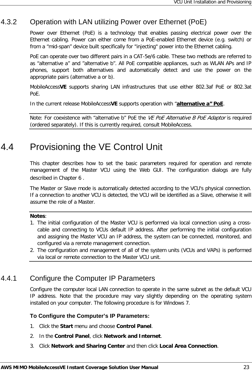 VCU Unit Installation and Provisioning AWS MIMO MobileAccessVE Instant Coverage Solution User Manual  23 4.3.2  Operation with LAN utilizing Power over Ethernet (PoE) Power over Ethernet (PoE) is a technology that enables passing electrical power over the Ethernet cabling. Power can either come from a PoE-enabled Ethernet device (e.g. switch) or from a “mid-span” device built specifically for &quot;injecting&quot; power into the Ethernet cabling. PoE can operate over two different pairs in a CAT-5e/6 cable. These two methods are referred to as “alternative a” and ”alternative b”. All PoE compatible appliances, such as WLAN APs and IP phones,  support both alternatives and automatically detect and use the power on the appropriate pairs (alternative a or b).     MobileAccessVE supports sharing LAN infrastructures  that use either 802.3af PoE or 802.3at PoE.  In the current release MobileAccessVE supports operation with “alternative a” PoE. Note: For coexistence with “alternative b” PoE the VE PoE Alternative B PoE Adaptor is required (ordered separately). If this is currently required, consult MobileAccess. 4.4  Provisioning the VE Control Unit This  chapter describes how to set the basic parameters required for operation and remote management of the Master VCU using the Web GUI. The configuration dialogs are fully described in Chapter  6 . The Master or Slave mode is automatically detected according to the VCU&apos;s physical connection. If a connection to another VCU is detected, the VCU will be identified as a Slave, otherwise it will assume the role of a Master. Notes:  1. The initial configuration of the Master VCU is performed via local connection using a cross-cable and connecting to VCUs default IP address. After performing the initial configuration and assigning the Master VCU an IP address, the system can be connected, monitored, and configured via a remote management connection. 2. The configuration and management of all of the system units (VCUs and VAPs) is performed via local or remote connection to the Master VCU unit. 4.4.1  Configure the Computer IP Parameters Configure the computer local LAN connection to operate in the same subnet as the default VCU IP address. Note that the procedure may vary slightly depending on the operating system installed on your computer. The following procedure is for Windows 7. To Configure the Computer’s IP Parameters: 1.  Click the Start menu and choose Control Panel. 2.  In the Control Panel, click Network and Internet. 3.  Click Network and Sharing Center and then click Local Area Connection. 