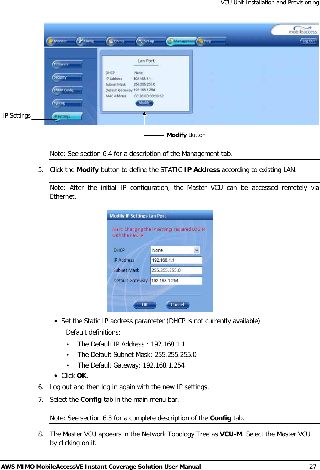 VCU Unit Installation and Provisioning AWS MIMO MobileAccessVE Instant Coverage Solution User Manual  27   Note: See section  6.4 for a description of the Management tab. 5.  Click the Modify button to define the STATIC IP Address according to existing LAN.  Note:  After the initial IP configuration, the Master VCU can be accessed remotely via Ethernet.  • Set the Static IP address parameter (DHCP is not currently available) Default definitions: • The Default IP Address : 192.168.1.1 • The Default Subnet Mask: 255.255.255.0 • The Default Gateway: 192.168.1.254 • Click OK. 6.  Log out and then log in again with the new IP settings. 7.  Select the Config tab in the main menu bar. Note: See section  6.3 for a complete description of the Config tab. 8.  The Master VCU appears in the Network Topology Tree as VCU-M. Select the Master VCU by clicking on it. Modify Button IP Settings 