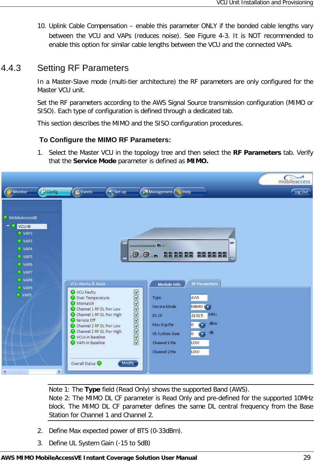 VCU Unit Installation and Provisioning AWS MIMO MobileAccessVE Instant Coverage Solution User Manual  29 10. Uplink Cable Compensation – enable this parameter ONLY if the bonded cable lengths vary between the VCU and VAPs (reduces noise). See Figure  4-3. It is NOT recommended to enable this option for similar cable lengths between the VCU and the connected VAPs. 4.4.3  Setting RF Parameters In a Master-Slave mode (multi-tier architecture) the RF parameters are only configured for the Master VCU unit. Set the RF parameters according to the AWS Signal Source transmission configuration (MIMO or SISO). Each type of configuration is defined through a dedicated tab.  This section describes the MIMO and the SISO configuration procedures.  To Configure the MIMO RF Parameters: 1.  Select the Master VCU in the topology tree and then select the RF Parameters tab. Verify that the Service Mode parameter is defined as MIMO.  Note 1: The Type field (Read Only) shows the supported Band (AWS). Note 2: The MIMO DL CF parameter is Read Only and pre-defined for the supported 10MHz block. The MIMO DL CF parameter defines the same DL central frequency from the Base Station for Channel 1 and Channel 2. 2.  Define Max expected power of BTS (0-33dBm). 3.  Define UL System Gain (-15 to 5dB) 