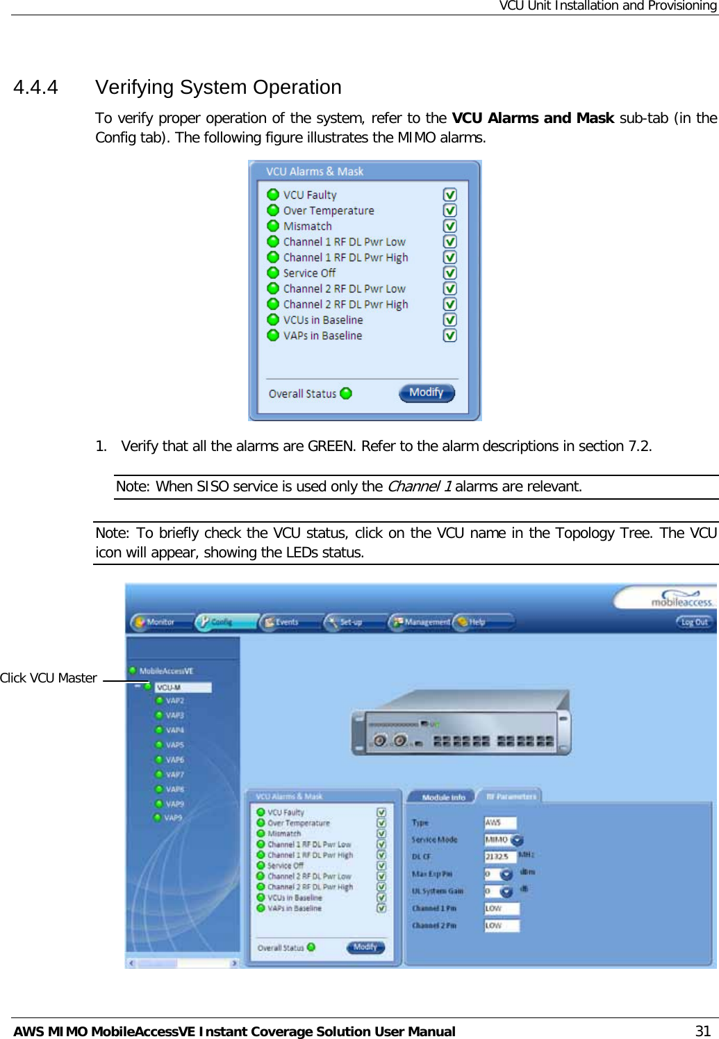 VCU Unit Installation and Provisioning AWS MIMO MobileAccessVE Instant Coverage Solution User Manual  31 4.4.4  Verifying System Operation To verify proper operation of the system, refer to the VCU Alarms and Mask sub-tab (in the Config tab). The following figure illustrates the MIMO alarms.  1.  Verify that all the alarms are GREEN. Refer to the alarm descriptions in section  7.2. Note: When SISO service is used only the Channel 1 alarms are relevant. Note: To briefly check the VCU status, click on the VCU name in the Topology Tree. The VCU icon will appear, showing the LEDs status.  Click VCU Master 