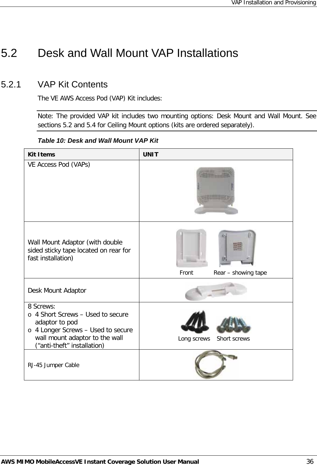 VAP Installation and Provisioning AWS MIMO MobileAccessVE Instant Coverage Solution User Manual  36  5.2  Desk and Wall Mount VAP Installations 5.2.1  VAP Kit Contents The VE AWS Access Pod (VAP) Kit includes:  Note: The provided VAP kit includes two mounting options: Desk Mount and Wall Mount. See sections  5.2 and  5.4 for Ceiling Mount options (kits are ordered separately). Table 10: Desk and Wall Mount VAP Kit Kit Items UNIT  VE Access Pod (VAPs)                        Wall Mount Adaptor (with double sided sticky tape located on rear for fast installation)                       Desk Mount Adaptor  8 Screws: o 4 Short Screws – Used to secure adaptor to pod o 4 Longer Screws – Used to secure wall mount adaptor to the wall (“anti-theft” installation)           RJ-45 Jumper Cable   Front Rear – showing tape  Long screws Short screws 