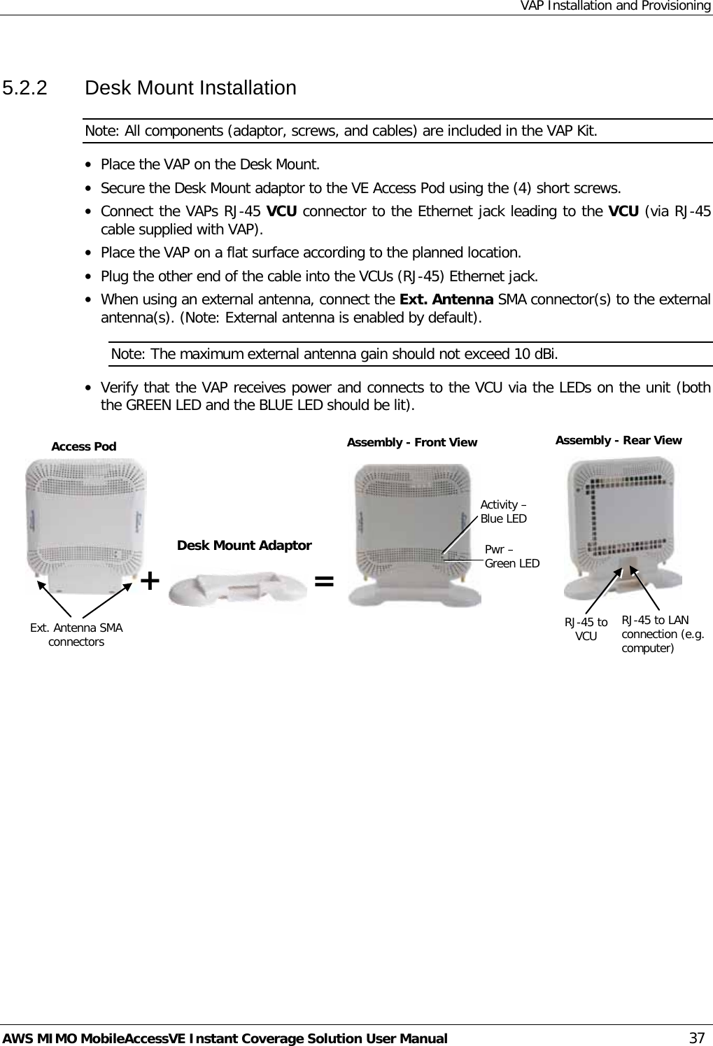 VAP Installation and Provisioning AWS MIMO MobileAccessVE Instant Coverage Solution User Manual  37 5.2.2  Desk Mount Installation  Note: All components (adaptor, screws, and cables) are included in the VAP Kit. • Place the VAP on the Desk Mount.  • Secure the Desk Mount adaptor to the VE Access Pod using the (4) short screws.  • Connect the VAPs RJ-45 VCU connector to the Ethernet jack leading to the VCU (via RJ-45 cable supplied with VAP). • Place the VAP on a flat surface according to the planned location. • Plug the other end of the cable into the VCUs (RJ-45) Ethernet jack.  • When using an external antenna, connect the Ext. Antenna SMA connector(s) to the external antenna(s). (Note: External antenna is enabled by default). Note: The maximum external antenna gain should not exceed 10 dBi. • Verify that the VAP receives power and connects to the VCU via the LEDs on the unit (both the GREEN LED and the BLUE LED should be lit).  Desk Mount Adaptor Ext. Antenna SMA connectors RJ-45 to LAN connection (e.g.  computer) RJ-45 to VCU  Access Pod Assembly - Front View Assembly - Rear View Activity – Blue LED Pwr – Green LED + = 