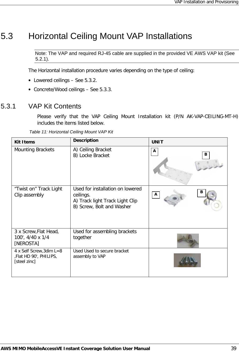 VAP Installation and Provisioning AWS MIMO MobileAccessVE Instant Coverage Solution User Manual  39  5.3  Horizontal Ceiling Mount VAP Installations Note: The VAP and required RJ-45 cable are supplied in the provided VE AWS VAP kit (See  5.2.1). The Horizontal installation procedure varies depending on the type of ceiling: • Lowered ceilings – See  5.3.2. • Concrete/Wood ceilings – See  5.3.3. 5.3.1  VAP Kit Contents Please verify that the VAP Ceiling Mount Installation kit (P/N AK-VAP-CEILING-MT-H) includes the items listed below. Table 11: Horizontal Ceiling Mount VAP Kit Kit Items Description UNIT  Mounting Brackets A) Ceiling Bracket  B) Locke Bracket                       “Twist on” Track Light Clip assembly  Used for installation on lowered ceilings. A) Track light Track Light Clip B) Screw, Bolt and Washer    3 x Screw,Flat Head, 100&apos;, 4/40 x 1/4 [NEROSTA] Used for assembling brackets together   4 x Self Screw,3dim L=8 ,Flat HD 90&apos;, PHILIPS, [steel zinc]  Used Used to secure bracket assembly to VAP    A B A B 