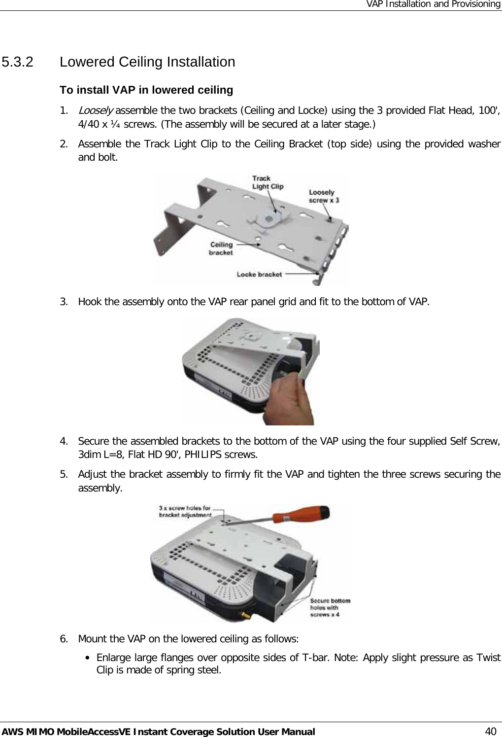 VAP Installation and Provisioning AWS MIMO MobileAccessVE Instant Coverage Solution User Manual  40 5.3.2  Lowered Ceiling Installation To install VAP in lowered ceiling 1. Loosely assemble the two brackets (Ceiling and Locke) using the 3 provided Flat Head, 100&apos;, 4/40 x ¼ screws. (The assembly will be secured at a later stage.) 2.  Assemble the Track Light Clip to the Ceiling Bracket (top side) using the provided washer and bolt.  3.  Hook the assembly onto the VAP rear panel grid and fit to the bottom of VAP.  4.  Secure the assembled brackets to the bottom of the VAP using the four supplied Self Screw, 3dim L=8, Flat HD 90&apos;, PHILIPS screws. 5.  Adjust the bracket assembly to firmly fit the VAP and tighten the three screws securing the assembly.  6.  Mount the VAP on the lowered ceiling as follows: • Enlarge large flanges over opposite sides of T-bar. Note: Apply slight pressure as Twist Clip is made of spring steel. 