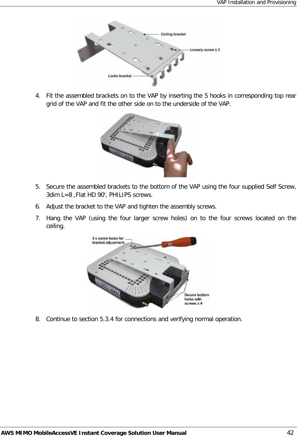 VAP Installation and Provisioning AWS MIMO MobileAccessVE Instant Coverage Solution User Manual  42  4.  Fit the assembled brackets on to the VAP by inserting the 5 hooks in corresponding top rear grid of the VAP and fit the other side on to the underside of the VAP.  5.  Secure the assembled brackets to the bottom of the VAP using the four supplied Self Screw, 3dim L=8 ,Flat HD 90&apos;, PHILIPS screws. 6.  Adjust the bracket to the VAP and tighten the assembly screws. 7.  Hang the VAP (using the four larger screw holes) on to the four screws located on the ceiling.  8.  Continue to section  5.3.4 for connections and verifying normal operation.