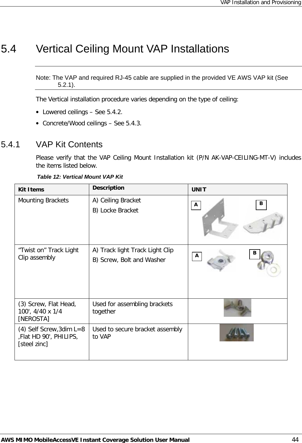 VAP Installation and Provisioning AWS MIMO MobileAccessVE Instant Coverage Solution User Manual  44  5.4  Vertical Ceiling Mount VAP Installations  Note: The VAP and required RJ-45 cable are supplied in the provided VE AWS VAP kit (See  5.2.1). The Vertical installation procedure varies depending on the type of ceiling: • Lowered ceilings – See  5.4.2. • Concrete/Wood ceilings – See  5.4.3. 5.4.1  VAP Kit Contents Please verify that the VAP Ceiling Mount Installation kit (P/N AK-VAP-CEILING-MT-V) includes the items listed below. Table 12: Vertical Mount VAP Kit Kit Items Description UNIT  Mounting Brackets   A) Ceiling Bracket  B) Locke Bracket                             “Twist on” Track Light Clip assembly  A) Track light Track Light Clip B) Screw, Bolt and Washer   (3) Screw, Flat Head, 100&apos;, 4/40 x 1/4 [NEROSTA] Used for assembling brackets together  (4) Self Screw,3dim L=8 ,Flat HD 90&apos;, PHILIPS, [steel zinc]  Used to secure bracket assembly to VAP   A B A B 