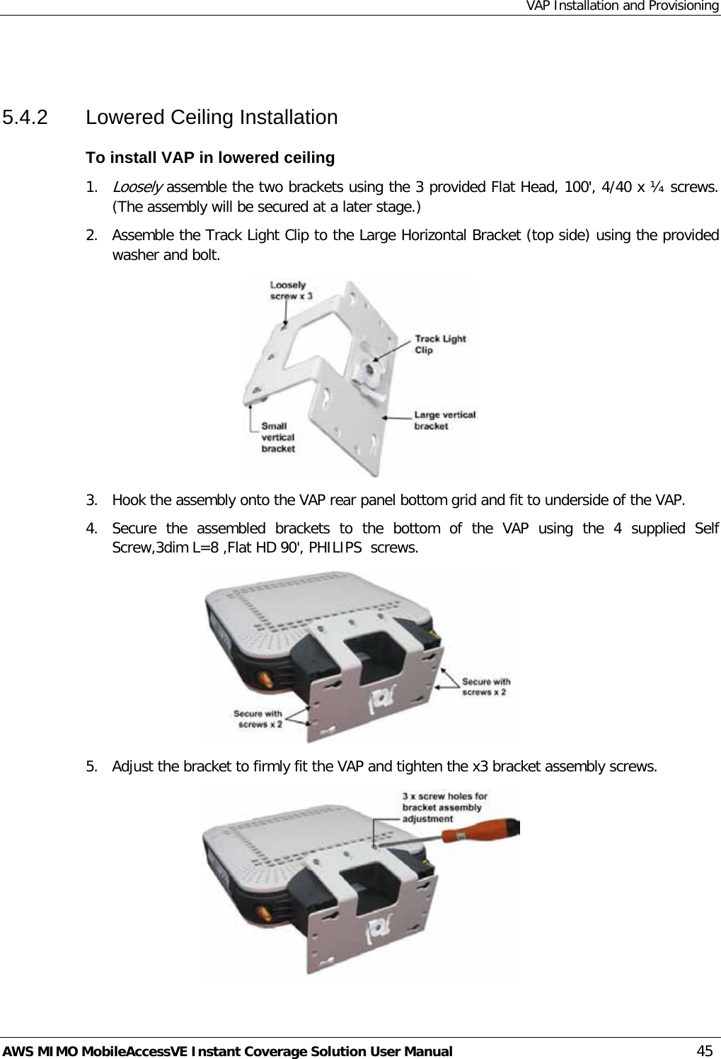 VAP Installation and Provisioning AWS MIMO MobileAccessVE Instant Coverage Solution User Manual  45  5.4.2  Lowered Ceiling Installation To install VAP in lowered ceiling 1. Loosely assemble the two brackets using the 3 provided Flat Head, 100&apos;, 4/40 x ¼ screws. (The assembly will be secured at a later stage.) 2.  Assemble the Track Light Clip to the Large Horizontal Bracket (top side) using the provided washer and bolt.  3.  Hook the assembly onto the VAP rear panel bottom grid and fit to underside of the VAP. 4.  Secure the assembled brackets to the bottom of the VAP using the 4 supplied Self Screw,3dim L=8 ,Flat HD 90&apos;, PHILIPS  screws.  5.  Adjust the bracket to firmly fit the VAP and tighten the x3 bracket assembly screws.  