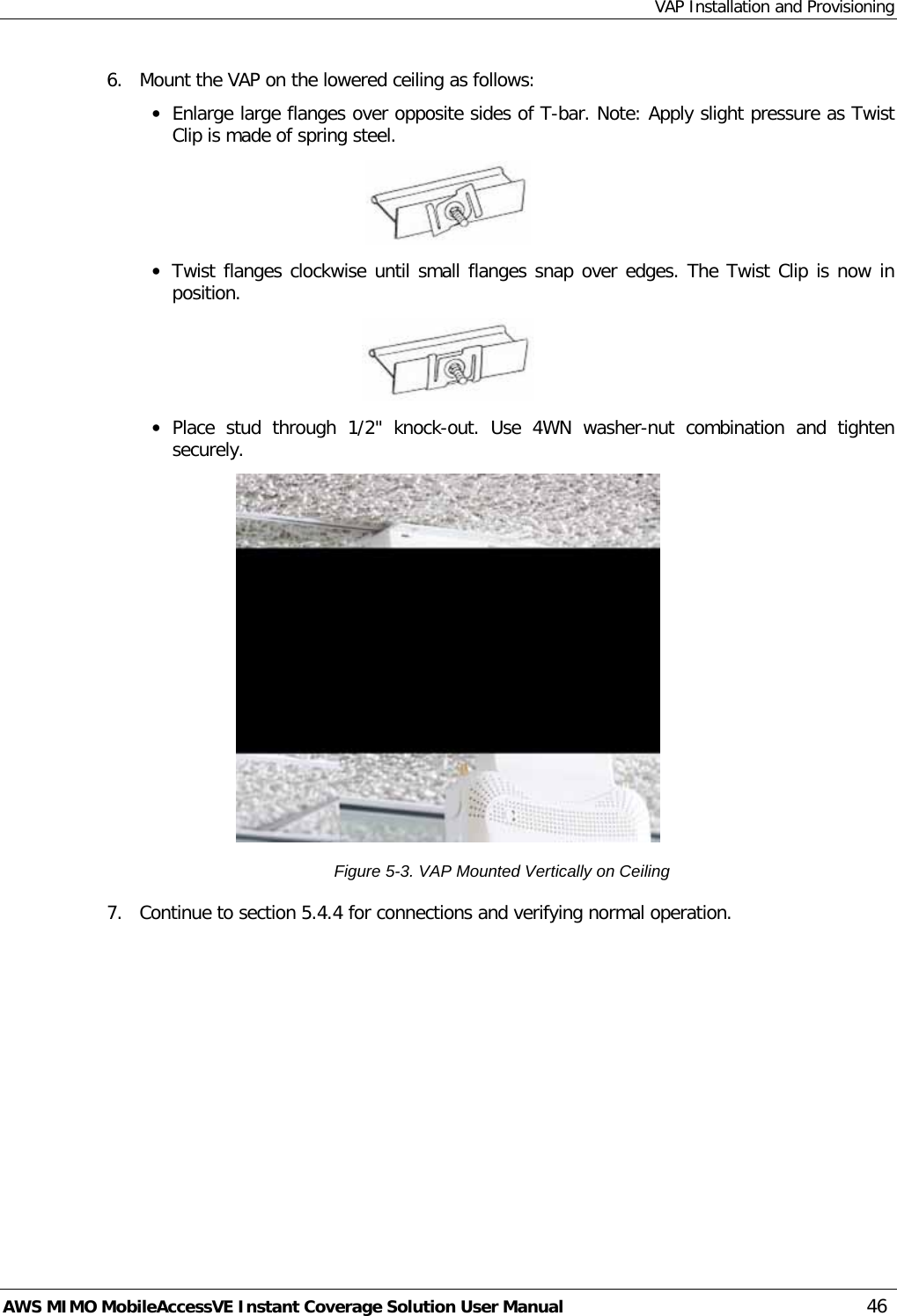 VAP Installation and Provisioning AWS MIMO MobileAccessVE Instant Coverage Solution User Manual  46 6.  Mount the VAP on the lowered ceiling as follows: • Enlarge large flanges over opposite sides of T-bar. Note: Apply slight pressure as Twist Clip is made of spring steel.  • Twist flanges clockwise until small flanges snap over edges. The Twist Clip is now in position.  • Place stud through 1/2&quot; knock-out. Use 4WN washer-nut combination and tighten securely.  Figure  5-3. VAP Mounted Vertically on Ceiling 7.  Continue to section  5.4.4 for connections and verifying normal operation. 
