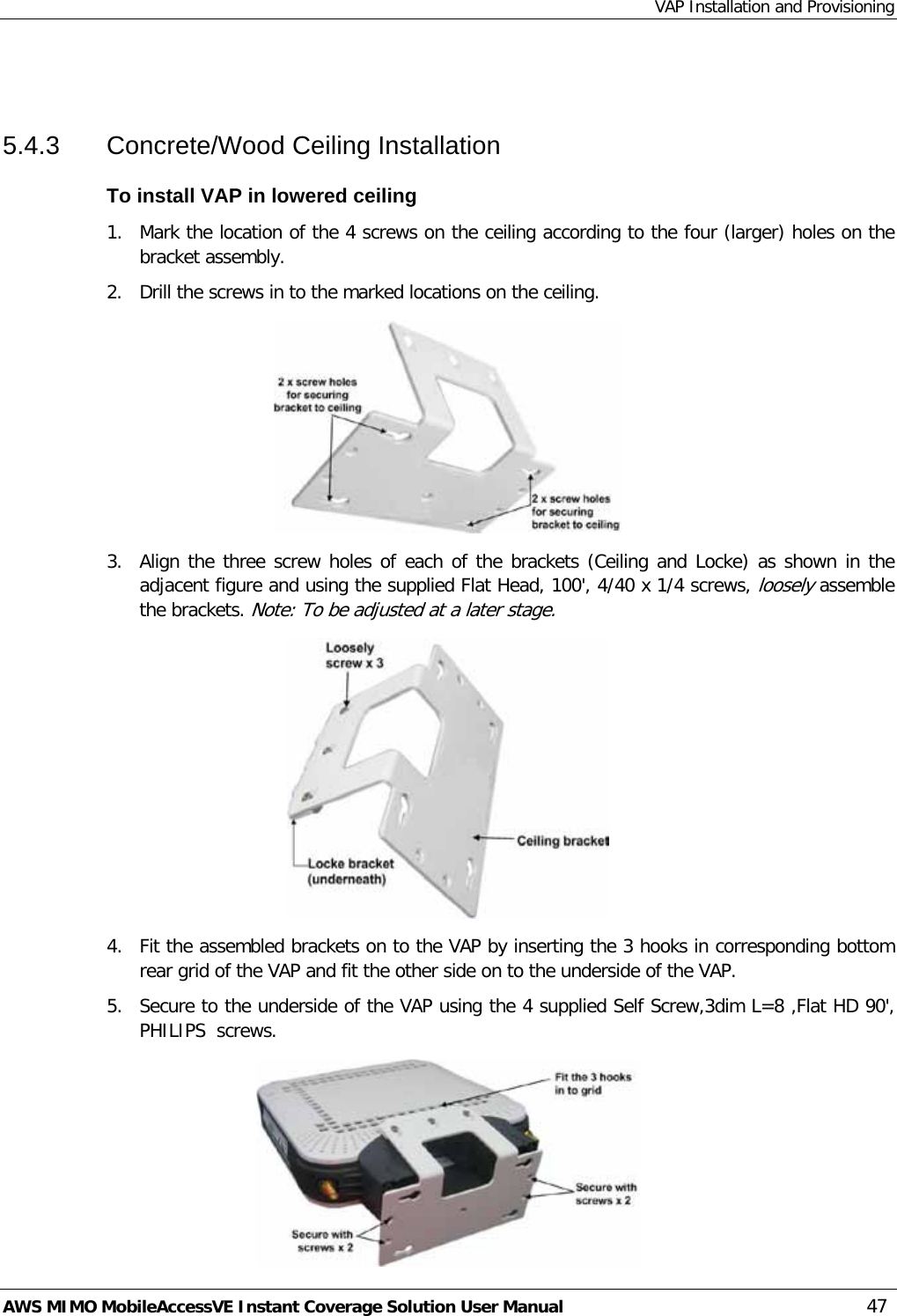 VAP Installation and Provisioning AWS MIMO MobileAccessVE Instant Coverage Solution User Manual  47  5.4.3  Concrete/Wood Ceiling Installation To install VAP in lowered ceiling 1.  Mark the location of the 4 screws on the ceiling according to the four (larger) holes on the bracket assembly. 2.  Drill the screws in to the marked locations on the ceiling.  3.  Align the three screw holes of each of the brackets (Ceiling and Locke) as shown in the adjacent figure and using the supplied Flat Head, 100&apos;, 4/40 x 1/4 screws, loosely assemble the brackets. Note: To be adjusted at a later stage.  4.  Fit the assembled brackets on to the VAP by inserting the 3 hooks in corresponding bottom rear grid of the VAP and fit the other side on to the underside of the VAP. 5.  Secure to the underside of the VAP using the 4 supplied Self Screw,3dim L=8 ,Flat HD 90&apos;, PHILIPS  screws.  