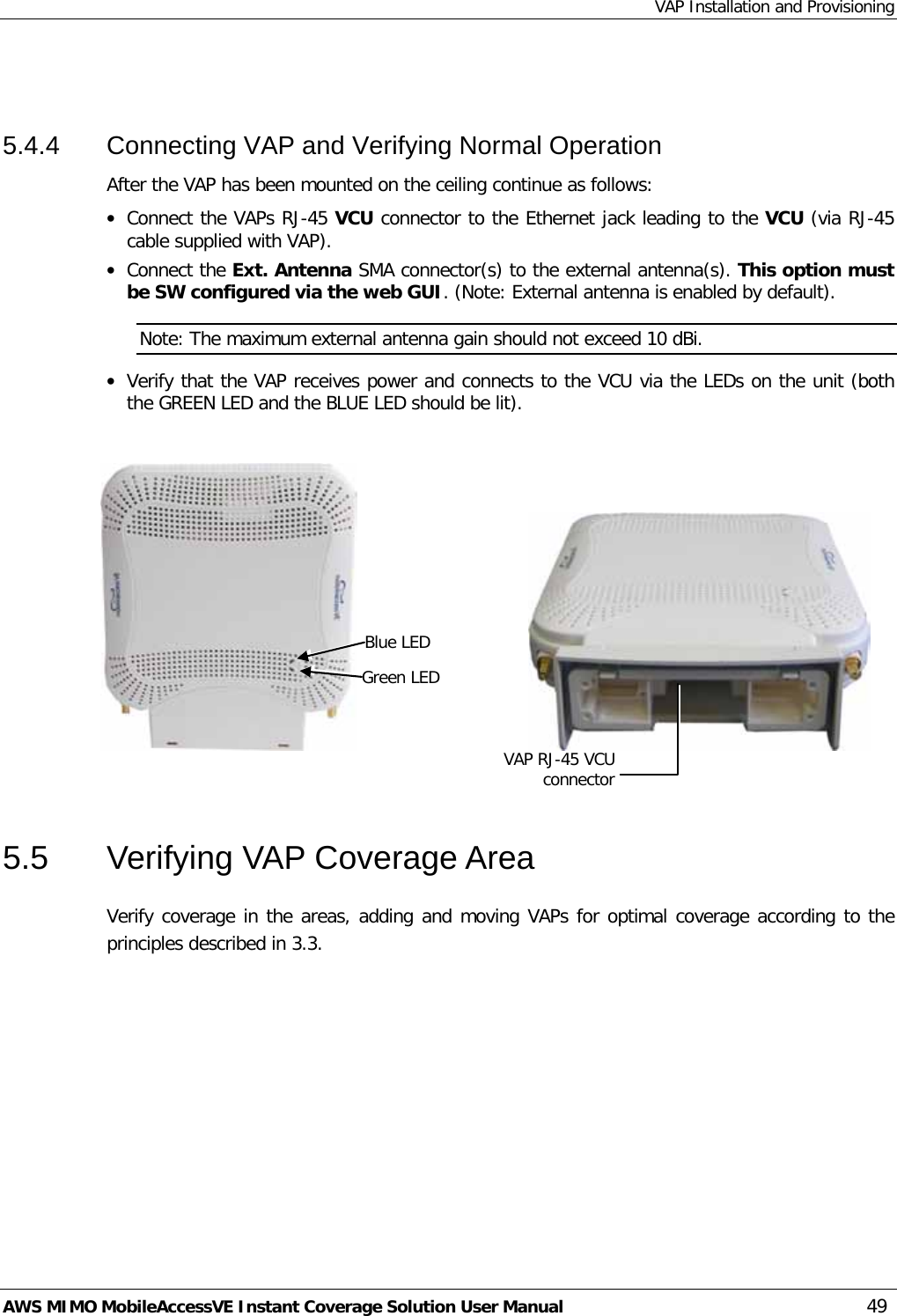 VAP Installation and Provisioning AWS MIMO MobileAccessVE Instant Coverage Solution User Manual  49  5.4.4  Connecting VAP and Verifying Normal Operation After the VAP has been mounted on the ceiling continue as follows: • Connect the VAPs RJ-45 VCU connector to the Ethernet jack leading to the VCU (via RJ-45 cable supplied with VAP).  • Connect the Ext. Antenna SMA connector(s) to the external antenna(s). This option must be SW configured via the web GUI. (Note: External antenna is enabled by default). Note: The maximum external antenna gain should not exceed 10 dBi. • Verify that the VAP receives power and connects to the VCU via the LEDs on the unit (both the GREEN LED and the BLUE LED should be lit).                                                 5.5  Verifying VAP Coverage Area Verify coverage in the areas, adding and moving VAPs for optimal coverage according to the principles described in  3.3. Blue LED Green LED VAP RJ-45 VCU connector 