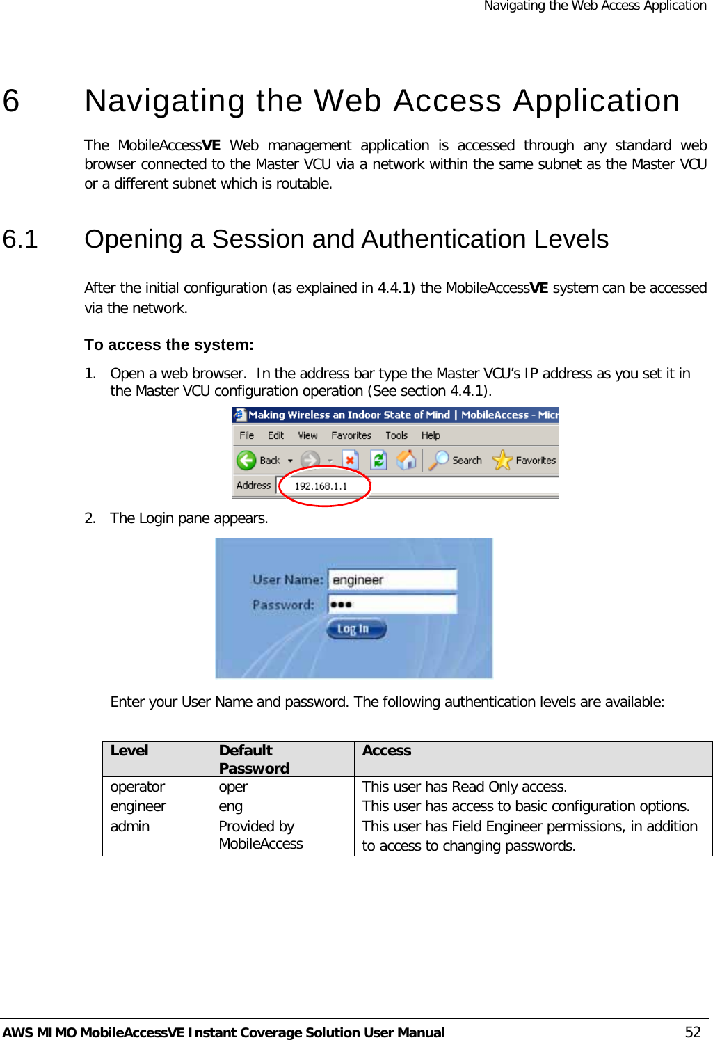 Navigating the Web Access Application AWS MIMO MobileAccessVE Instant Coverage Solution User Manual  52   6  Navigating the Web Access Application  The  MobileAccessVE Web  management application is accessed through any standard web browser connected to the Master VCU via a network within the same subnet as the Master VCU or a different subnet which is routable. 6.1  Opening a Session and Authentication Levels After the initial configuration (as explained in  4.4.1) the MobileAccessVE system can be accessed via the network.  To access the system: 1.  Open a web browser.  In the address bar type the Master VCU’s IP address as you set it in the Master VCU configuration operation (See section  4.4.1).  2.  The Login pane appears.   Enter your User Name and password. The following authentication levels are available:  Level Default Password Access  operator oper  This user has Read Only access. engineer eng This user has access to basic configuration options. admin Provided by MobileAccess This user has Field Engineer permissions, in addition to access to changing passwords.  