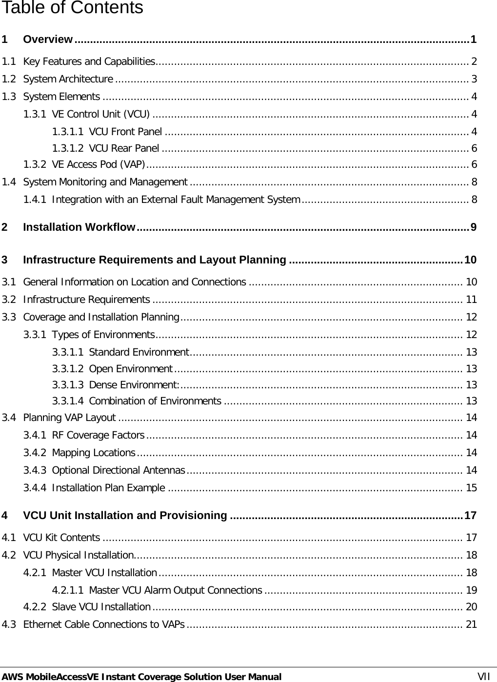  AWS MobileAccessVE Instant Coverage Solution User Manual  VII Table of Contents 1 Overview ............................................................................................................................... 1 1.1 Key Features and Capabilities ..................................................................................................... 2 1.2 System Architecture .................................................................................................................. 3 1.3 System Elements ...................................................................................................................... 4 1.3.1 VE Control Unit (VCU) ...................................................................................................... 4 1.3.1.1 VCU Front Panel .................................................................................................. 4 1.3.1.2 VCU Rear Panel ................................................................................................... 6 1.3.2 VE Access Pod (VAP) ........................................................................................................ 6 1.4 System Monitoring and Management .......................................................................................... 8 1.4.1 Integration with an External Fault Management System ...................................................... 8 2 Installation Workflow ........................................................................................................... 9 3 Infrastructure Requirements and Layout Planning ........................................................ 10 3.1 General Information on Location and Connections ..................................................................... 10 3.2 Infrastructure Requirements .................................................................................................... 11 3.3 Coverage and Installation Planning ........................................................................................... 12 3.3.1 Types of Environments ................................................................................................... 12 3.3.1.1 Standard Environment ........................................................................................ 13 3.3.1.2 Open Environment ............................................................................................. 13 3.3.1.3 Dense Environment: ........................................................................................... 13 3.3.1.4 Combination of Environments ............................................................................. 13 3.4 Planning VAP Layout ............................................................................................................... 14 3.4.1 RF Coverage Factors ...................................................................................................... 14 3.4.2 Mapping Locations ......................................................................................................... 14 3.4.3 Optional Directional Antennas ......................................................................................... 14 3.4.4 Installation Plan Example ............................................................................................... 15 4 VCU Unit Installation and Provisioning ........................................................................... 17 4.1 VCU Kit Contents .................................................................................................................... 17 4.2 VCU Physical Installation .......................................................................................................... 18 4.2.1 Master VCU Installation .................................................................................................. 18 4.2.1.1 Master VCU Alarm Output Connections ................................................................ 19 4.2.2 Slave VCU Installation .................................................................................................... 20 4.3 Ethernet Cable Connections to VAPs ......................................................................................... 21 