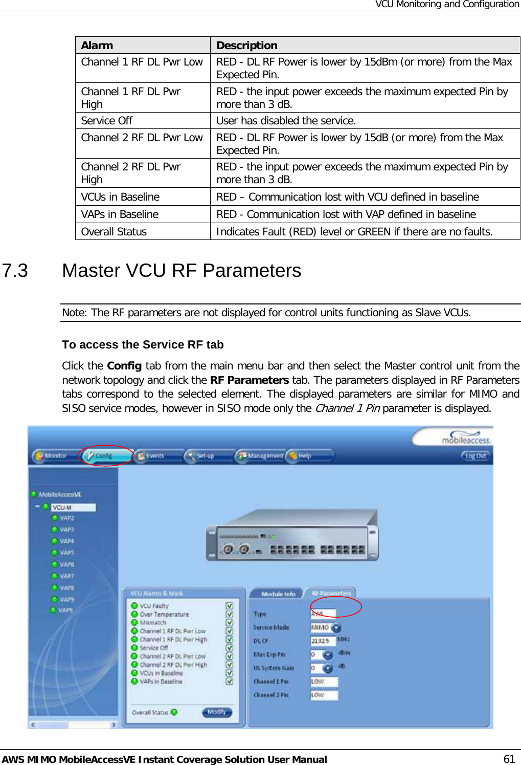 VCU Monitoring and Configuration AWS MIMO MobileAccessVE Instant Coverage Solution User Manual  61 Alarm Description Channel 1 RF DL Pwr Low RED - DL RF Power is lower by 15dBm (or more) from the Max Expected Pin. Channel 1 RF DL Pwr High RED - the input power exceeds the maximum expected Pin by more than 3 dB. Service Off User has disabled the service. Channel 2 RF DL Pwr Low RED - DL RF Power is lower by 15dB (or more) from the Max Expected Pin. Channel 2 RF DL Pwr High RED - the input power exceeds the maximum expected Pin by more than 3 dB.  VCUs in Baseline RED – Communication lost with VCU defined in baseline  VAPs in Baseline RED - Communication lost with VAP defined in baseline Overall Status Indicates Fault (RED) level or GREEN if there are no faults. 7.3  Master VCU RF Parameters Note: The RF parameters are not displayed for control units functioning as Slave VCUs.  To access the Service RF tab Click the Config tab from the main menu bar and then select the Master control unit from the network topology and click the RF Parameters tab. The parameters displayed in RF Parameters tabs correspond to the selected element. The displayed parameters are similar for MIMO and SISO service modes, however in SISO mode only the Channel 1 Pin parameter is displayed.  