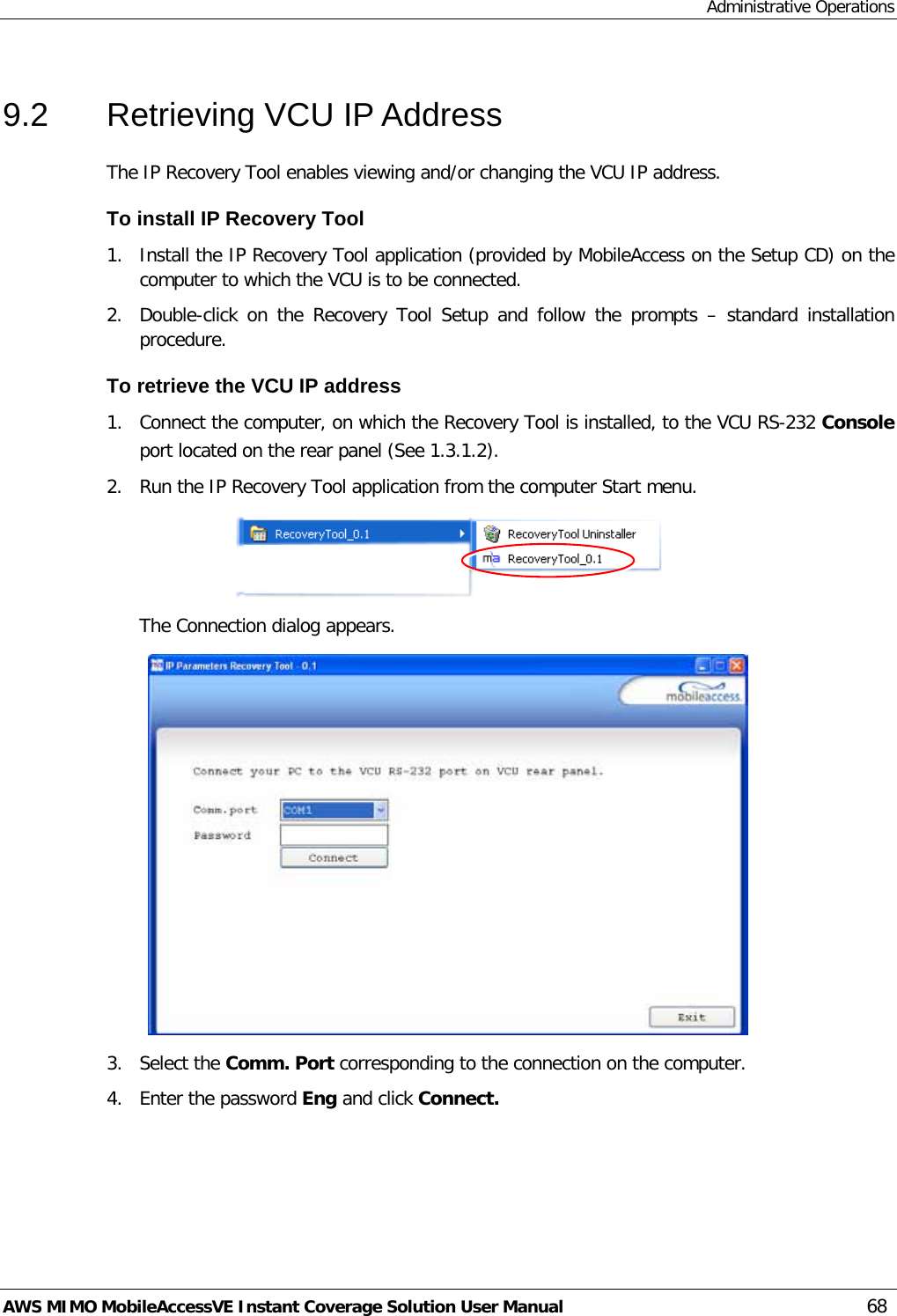 Administrative Operations AWS MIMO MobileAccessVE Instant Coverage Solution User Manual  68 9.2  Retrieving VCU IP Address The IP Recovery Tool enables viewing and/or changing the VCU IP address. To install IP Recovery Tool 1.  Install the IP Recovery Tool application (provided by MobileAccess on the Setup CD) on the computer to which the VCU is to be connected. 2.  Double-click on the Recovery Tool Setup and follow the prompts –  standard installation procedure. To retrieve the VCU IP address 1.  Connect the computer, on which the Recovery Tool is installed, to the VCU RS-232 Console port located on the rear panel (See  1.3.1.2). 2.  Run the IP Recovery Tool application from the computer Start menu.  The Connection dialog appears.  3.  Select the Comm. Port corresponding to the connection on the computer. 4.  Enter the password Eng and click Connect.  