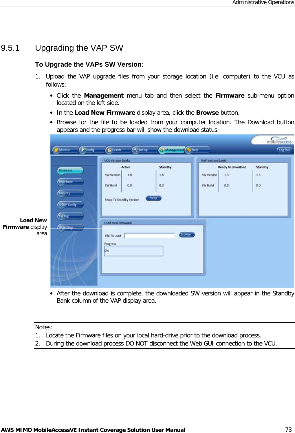 Administrative Operations AWS MIMO MobileAccessVE Instant Coverage Solution User Manual  73  9.5.1  Upgrading the VAP SW To Upgrade the VAPs SW Version: 1.  Upload the VAP upgrade files from your storage location (i.e. computer) to the VCU as follows: • Click the Management  menu tab and then  select the  Firmware sub-menu option located on the left side.  • In the Load New Firmware display area, click the Browse button. • Browse for the file to be loaded from your computer location. The Download button appears and the progress bar will show the download status.  • After the download is complete, the downloaded SW version will appear in the Standby Bank column of the VAP display area.   Notes:  1. Locate the Firmware files on your local hard-drive prior to the download process. 2. During the download process DO NOT disconnect the Web GUI connection to the VCU.  Load New Firmware display area 