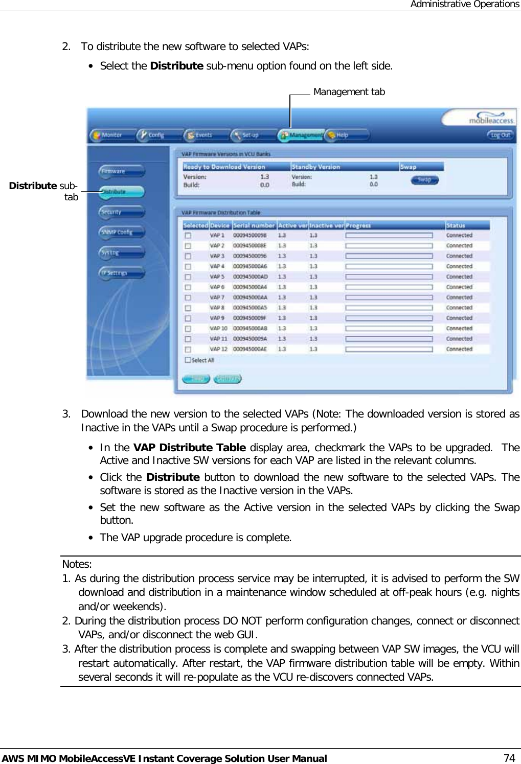 Administrative Operations AWS MIMO MobileAccessVE Instant Coverage Solution User Manual  74 2.  To distribute the new software to selected VAPs: • Select the Distribute sub-menu option found on the left side.    3.  Download the new version to the selected VAPs (Note: The downloaded version is stored as Inactive in the VAPs until a Swap procedure is performed.) • In the VAP Distribute Table display area, checkmark the VAPs to be upgraded.  The Active and Inactive SW versions for each VAP are listed in the relevant columns. • Click the Distribute button to download the new software to the selected VAPs. The software is stored as the Inactive version in the VAPs. • Set the new software as the Active version in the selected VAPs by clicking the Swap button. • The VAP upgrade procedure is complete. Notes: 1. As during the distribution process service may be interrupted, it is advised to perform the SW download and distribution in a maintenance window scheduled at off-peak hours (e.g. nights and/or weekends). 2. During the distribution process DO NOT perform configuration changes, connect or disconnect VAPs, and/or disconnect the web GUI. 3. After the distribution process is complete and swapping between VAP SW images, the VCU will restart automatically. After restart, the VAP firmware distribution table will be empty. Within several seconds it will re-populate as the VCU re-discovers connected VAPs.  Management tab Distribute sub-tab 