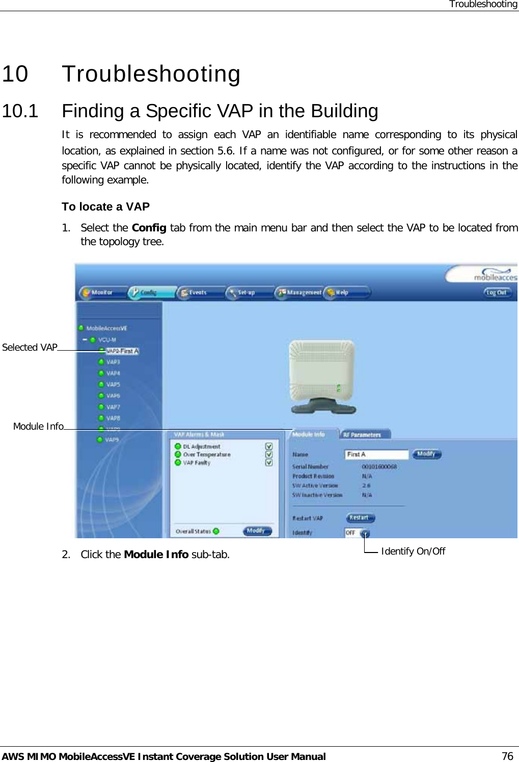 Troubleshooting AWS MIMO MobileAccessVE Instant Coverage Solution User Manual  76   10  Troubleshooting 10.1  Finding a Specific VAP in the Building It is recommended to assign each VAP an identifiable name corresponding to its physical location, as explained in section  5.6. If a name was not configured, or for some other reason a specific VAP cannot be physically located, identify the VAP according to the instructions in the following example. To locate a VAP 1.  Select the Config tab from the main menu bar and then select the VAP to be located from the topology tree.  2.  Click the Module Info sub-tab. Selected VAP Identify On/Off  Module Info 