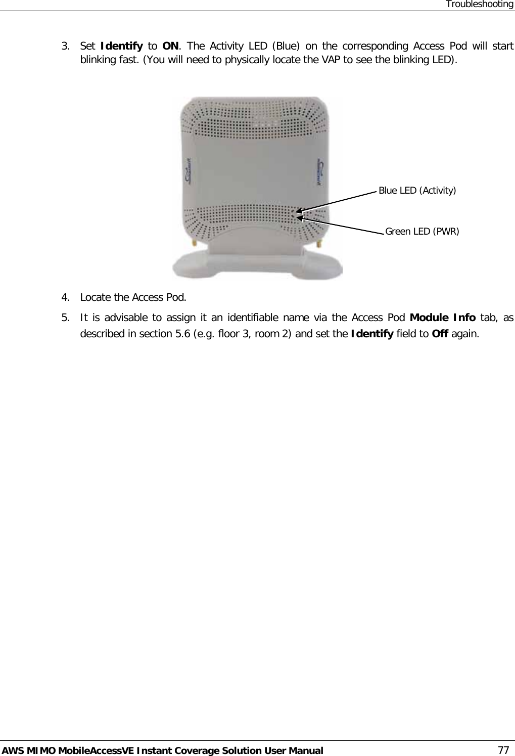 Troubleshooting AWS MIMO MobileAccessVE Instant Coverage Solution User Manual  77 3.  Set Identify to ON. The Activity LED (Blue) on the corresponding Access Pod will start blinking fast. (You will need to physically locate the VAP to see the blinking LED).   4.  Locate the Access Pod. 5.  It is advisable to assign it an identifiable name via the Access Pod Module Info tab, as described in section  5.6 (e.g. floor 3, room 2) and set the Identify field to Off again. Blue LED (Activity) Green LED (PWR) 