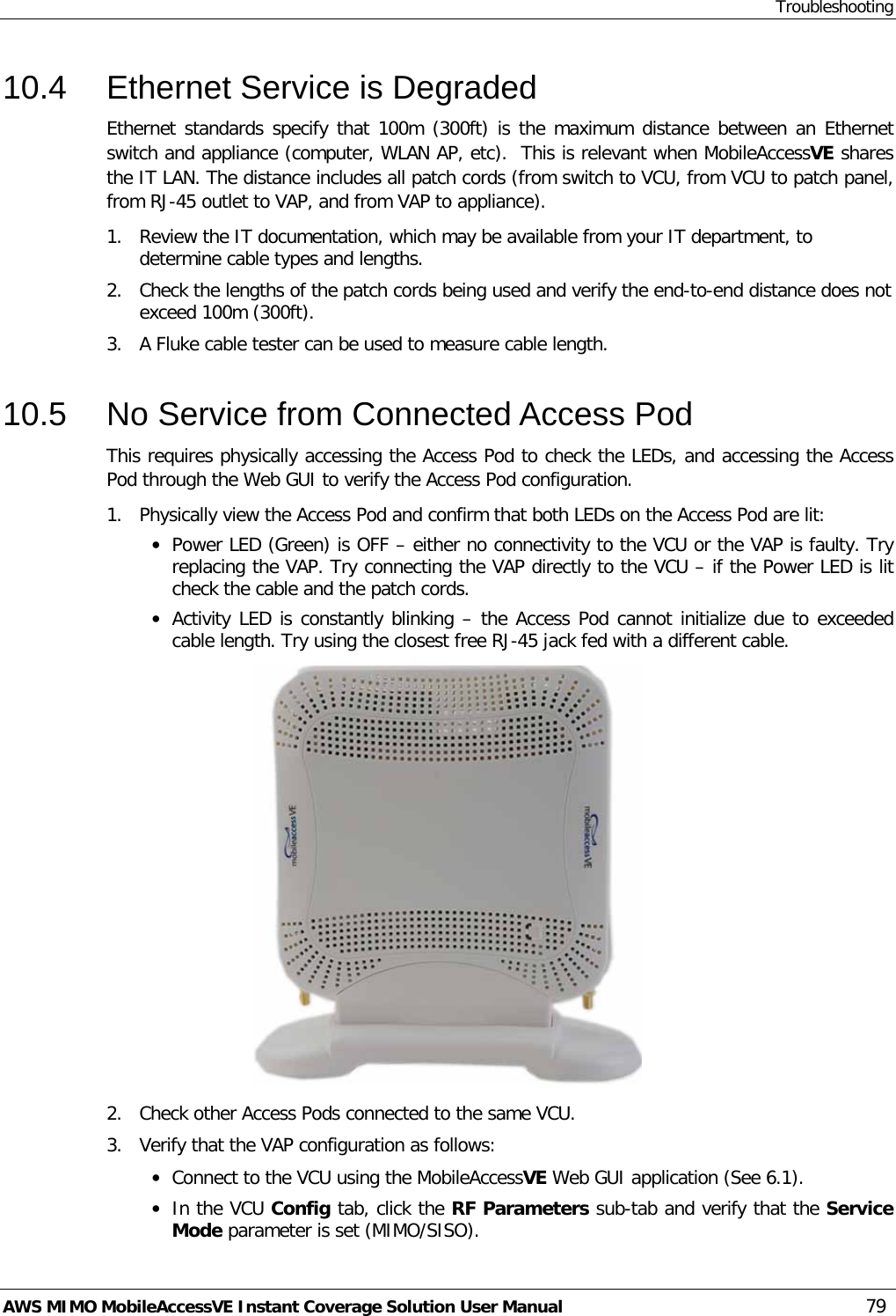 Troubleshooting AWS MIMO MobileAccessVE Instant Coverage Solution User Manual  79 10.4  Ethernet Service is Degraded Ethernet standards specify that 100m (300ft) is the maximum distance between an Ethernet switch and appliance (computer, WLAN AP, etc).  This is relevant when MobileAccessVE shares the IT LAN. The distance includes all patch cords (from switch to VCU, from VCU to patch panel, from RJ-45 outlet to VAP, and from VAP to appliance).  1.  Review the IT documentation, which may be available from your IT department, to determine cable types and lengths. 2.  Check the lengths of the patch cords being used and verify the end-to-end distance does not exceed 100m (300ft). 3.  A Fluke cable tester can be used to measure cable length.  10.5  No Service from Connected Access Pod This requires physically accessing the Access Pod to check the LEDs, and accessing the Access Pod through the Web GUI to verify the Access Pod configuration.  1.  Physically view the Access Pod and confirm that both LEDs on the Access Pod are lit: • Power LED (Green) is OFF – either no connectivity to the VCU or the VAP is faulty. Try replacing the VAP. Try connecting the VAP directly to the VCU – if the Power LED is lit check the cable and the patch cords. • Activity LED is constantly blinking – the Access Pod cannot initialize due to exceeded cable length. Try using the closest free RJ-45 jack fed with a different cable.  2.  Check other Access Pods connected to the same VCU. 3.  Verify that the VAP configuration as follows: • Connect to the VCU using the MobileAccessVE Web GUI application (See  6.1). • In the VCU Config tab, click the RF Parameters sub-tab and verify that the Service Mode parameter is set (MIMO/SISO). 