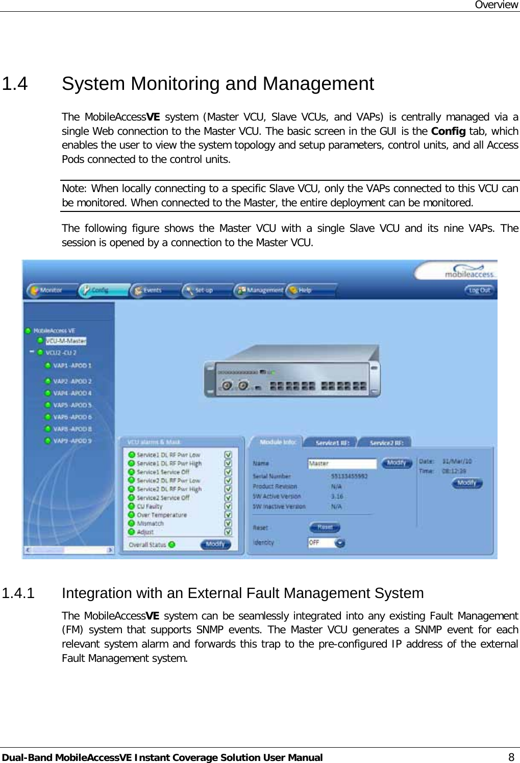 Overview Dual-Band MobileAccessVE Instant Coverage Solution User Manual 8  1.4  System Monitoring and Management The MobileAccessVE system (Master VCU, Slave VCUs, and VAPs) is centrally managed via a single Web connection to the Master VCU. The basic screen in the GUI is the Config tab, which enables the user to view the system topology and setup parameters, control units, and all Access Pods connected to the control units. Note: When locally connecting to a specific Slave VCU, only the VAPs connected to this VCU can be monitored. When connected to the Master, the entire deployment can be monitored.  The following figure shows the Master VCU with a single Slave VCU and its nine VAPs. The session is opened by a connection to the Master VCU.  1.4.1  Integration with an External Fault Management System The MobileAccessVE system can be seamlessly integrated into any existing Fault Management (FM) system that supports SNMP events. The Master VCU generates a SNMP event for each relevant system alarm and forwards this trap to the pre-configured IP address of the external Fault Management system. 