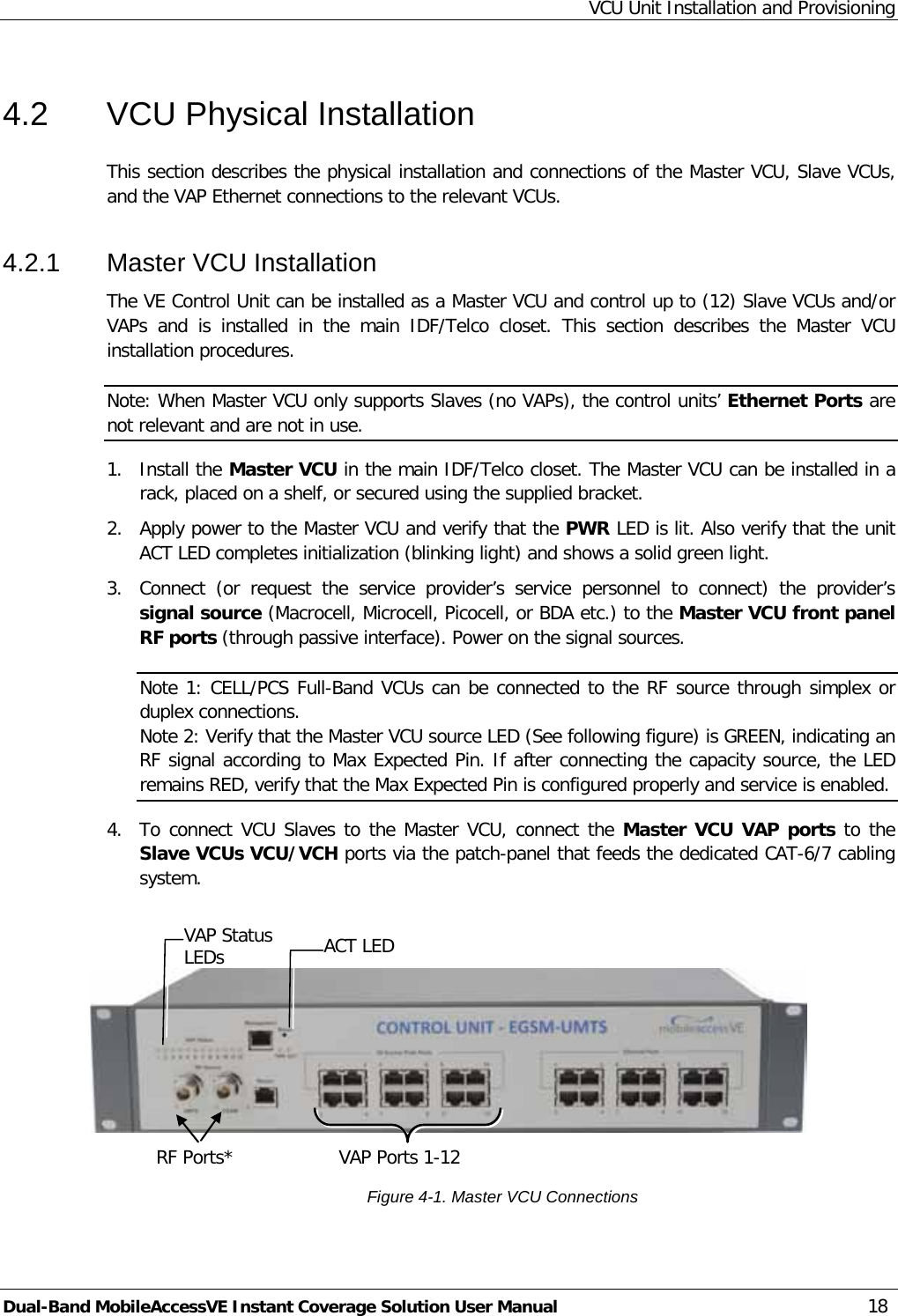 VCU Unit Installation and Provisioning Dual-Band MobileAccessVE Instant Coverage Solution User Manual 18 4.2  VCU Physical Installation This section describes the physical installation and connections of the Master VCU, Slave VCUs, and the VAP Ethernet connections to the relevant VCUs. 4.2.1  Master VCU Installation The VE Control Unit can be installed as a Master VCU and control up to (12) Slave VCUs and/or VAPs  and is installed in the main IDF/Telco closet. This section describes the Master VCU installation procedures. Note: When Master VCU only supports Slaves (no VAPs), the control units’ Ethernet Ports are not relevant and are not in use. 1.  Install the Master VCU in the main IDF/Telco closet. The Master VCU can be installed in a rack, placed on a shelf, or secured using the supplied bracket. 2.  Apply power to the Master VCU and verify that the PWR LED is lit. Also verify that the unit ACT LED completes initialization (blinking light) and shows a solid green light. 3.  Connect (or request the service provider’s service personnel to connect) the provider’s signal source (Macrocell, Microcell, Picocell, or BDA etc.) to the Master VCU front panel RF ports (through passive interface). Power on the signal sources. Note 1: CELL/PCS Full-Band VCUs can be connected to the RF source through simplex or duplex connections. Note 2: Verify that the Master VCU source LED (See following figure) is GREEN, indicating an RF signal according to Max Expected Pin. If after connecting the capacity source, the LED remains RED, verify that the Max Expected Pin is configured properly and service is enabled. 4.  To connect VCU Slaves to the Master VCU, connect the Master VCU VAP ports to the Slave VCUs VCU/VCH ports via the patch-panel that feeds the dedicated CAT-6/7 cabling system.     Figure  4-1. Master VCU Connections RF Ports*  VAP Ports 1-12 ACT LED  VAP Status LEDs 
