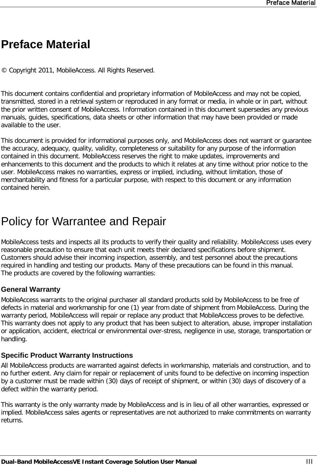 Preface Material Dual-Band MobileAccessVE Instant Coverage Solution User Manual III  Preface Material  © Copyright 2011, MobileAccess. All Rights Reserved.   This document contains confidential and proprietary information of MobileAccess and may not be copied, transmitted, stored in a retrieval system or reproduced in any format or media, in whole or in part, without the prior written consent of MobileAccess. Information contained in this document supersedes any previous manuals, guides, specifications, data sheets or other information that may have been provided or made available to the user.   This document is provided for informational purposes only, and MobileAccess does not warrant or guarantee the accuracy, adequacy, quality, validity, completeness or suitability for any purpose of the information contained in this document. MobileAccess reserves the right to make updates, improvements and enhancements to this document and the products to which it relates at any time without prior notice to the user. MobileAccess makes no warranties, express or implied, including, without limitation, those of merchantability and fitness for a particular purpose, with respect to this document or any information contained herein.  Policy for Warrantee and Repair MobileAccess tests and inspects all its products to verify their quality and reliability. MobileAccess uses every reasonable precaution to ensure that each unit meets their declared specifications before shipment. Customers should advise their incoming inspection, assembly, and test personnel about the precautions required in handling and testing our products. Many of these precautions can be found in this manual. The products are covered by the following warranties: General Warranty MobileAccess warrants to the original purchaser all standard products sold by MobileAccess to be free of defects in material and workmanship for one (1) year from date of shipment from MobileAccess. During the warranty period, MobileAccess will repair or replace any product that MobileAccess proves to be defective. This warranty does not apply to any product that has been subject to alteration, abuse, improper installation or application, accident, electrical or environmental over-stress, negligence in use, storage, transportation or handling. Specific Product Warranty Instructions All MobileAccess products are warranted against defects in workmanship, materials and construction, and to no further extent. Any claim for repair or replacement of units found to be defective on incoming inspection by a customer must be made within (30) days of receipt of shipment, or within (30) days of discovery of a defect within the warranty period.  This warranty is the only warranty made by MobileAccess and is in lieu of all other warranties, expressed or implied. MobileAccess sales agents or representatives are not authorized to make commitments on warranty returns. 