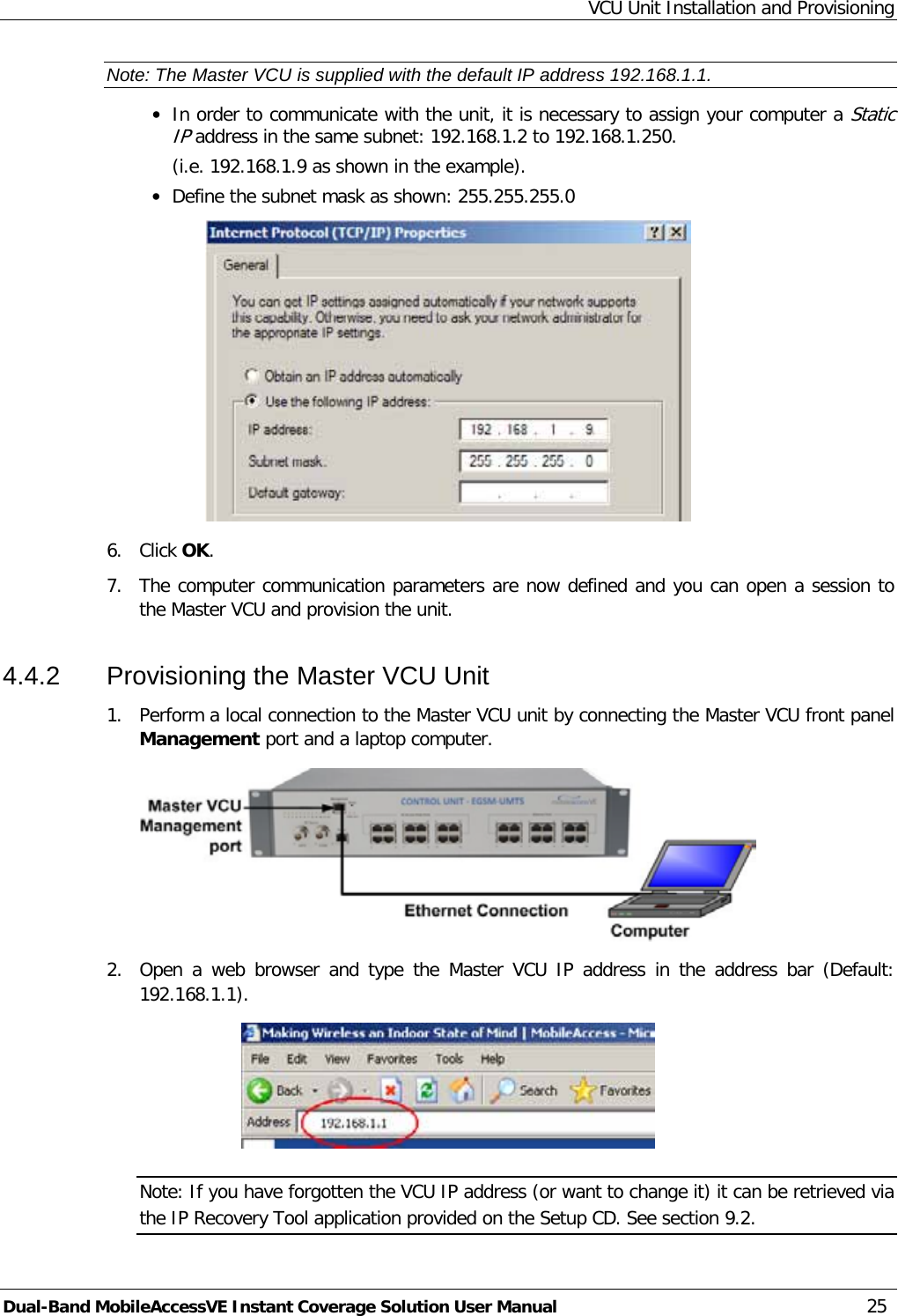 VCU Unit Installation and Provisioning Dual-Band MobileAccessVE Instant Coverage Solution User Manual 25 Note: The Master VCU is supplied with the default IP address 192.168.1.1. · In order to communicate with the unit, it is necessary to assign your computer a Static IP address in the same subnet: 192.168.1.2 to 192.168.1.250.  (i.e. 192.168.1.9 as shown in the example). · Define the subnet mask as shown: 255.255.255.0  6.  Click OK.  7.  The computer communication parameters are now defined and you can open a session to the Master VCU and provision the unit. 4.4.2  Provisioning the Master VCU Unit 1.  Perform a local connection to the Master VCU unit by connecting the Master VCU front panel Management port and a laptop computer.  2.  Open a web browser and type the  Master VCU IP address in the address bar (Default: 192.168.1.1).  Note: If you have forgotten the VCU IP address (or want to change it) it can be retrieved via the IP Recovery Tool application provided on the Setup CD. See section  9.2. 