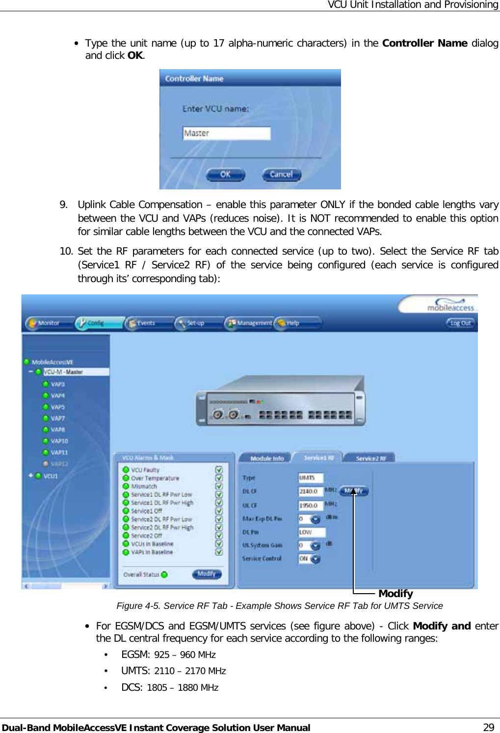 VCU Unit Installation and Provisioning Dual-Band MobileAccessVE Instant Coverage Solution User Manual 29 · Type the unit name (up to 17 alpha-numeric characters) in the Controller Name dialog and click OK.  9.  Uplink Cable Compensation – enable this parameter ONLY if the bonded cable lengths vary between the VCU and VAPs (reduces noise). It is NOT recommended to enable this option for similar cable lengths between the VCU and the connected VAPs. 10. Set the RF parameters for each connected service (up to two). Select the Service RF tab (Service1 RF / Service2 RF) of the service being configured (each service is configured through its’ corresponding tab):   Figure  4-5. Service RF Tab - Example Shows Service RF Tab for UMTS Service · For EGSM/DCS and EGSM/UMTS services (see figure above) - Click Modify and enter the DL central frequency for each service according to the following ranges: • EGSM: 925 – 960 MHz • UMTS: 2110 – 2170 MHz • DCS: 1805 – 1880 MHz Modify  