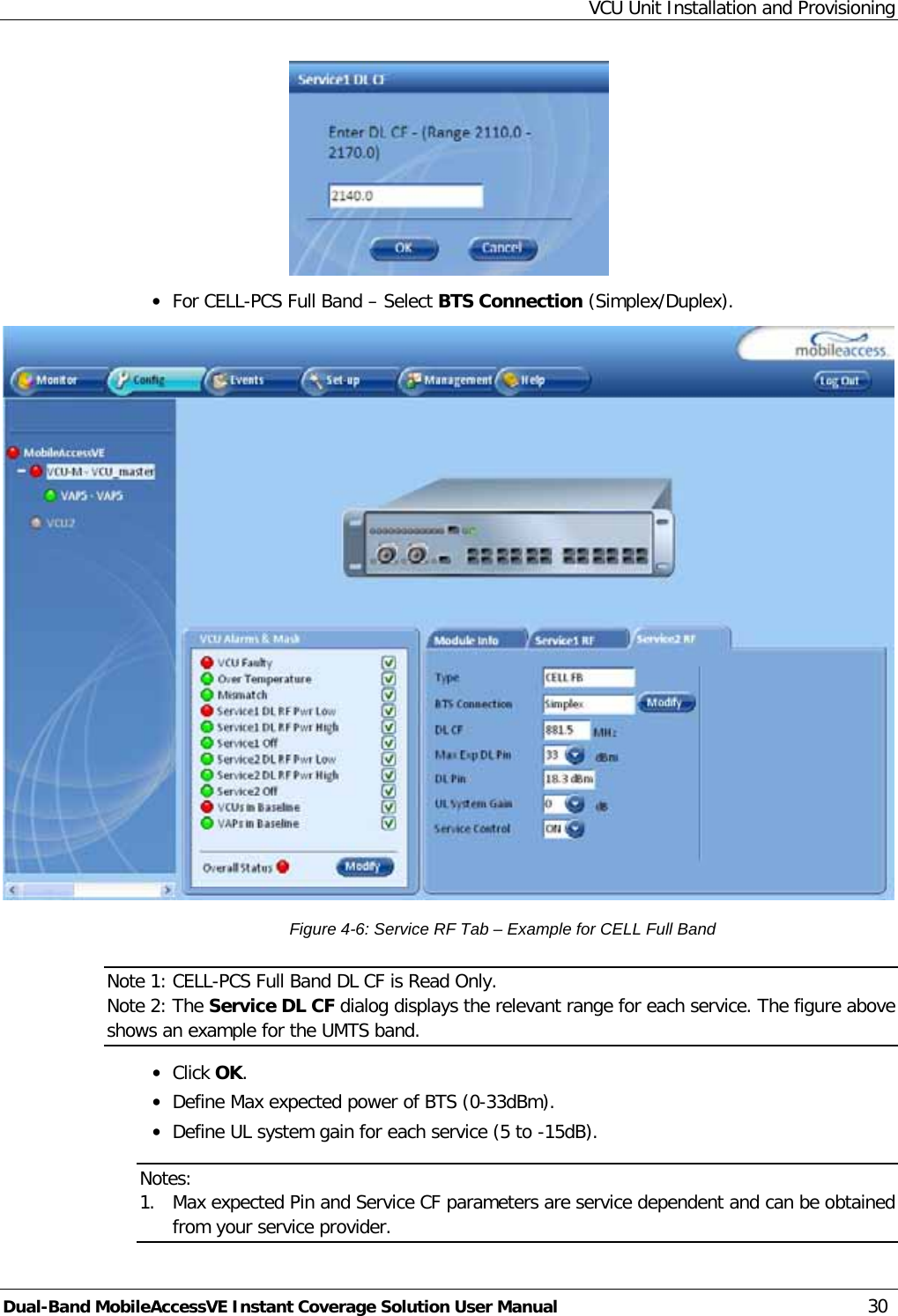 VCU Unit Installation and Provisioning Dual-Band MobileAccessVE Instant Coverage Solution User Manual 30  · For CELL-PCS Full Band – Select BTS Connection (Simplex/Duplex).  Figure  4-6: Service RF Tab – Example for CELL Full Band Note 1: CELL-PCS Full Band DL CF is Read Only. Note 2: The Service DL CF dialog displays the relevant range for each service. The figure above shows an example for the UMTS band. · Click OK. · Define Max expected power of BTS (0-33dBm). · Define UL system gain for each service (5 to -15dB). Notes:  1. Max expected Pin and Service CF parameters are service dependent and can be obtained from your service provider. 