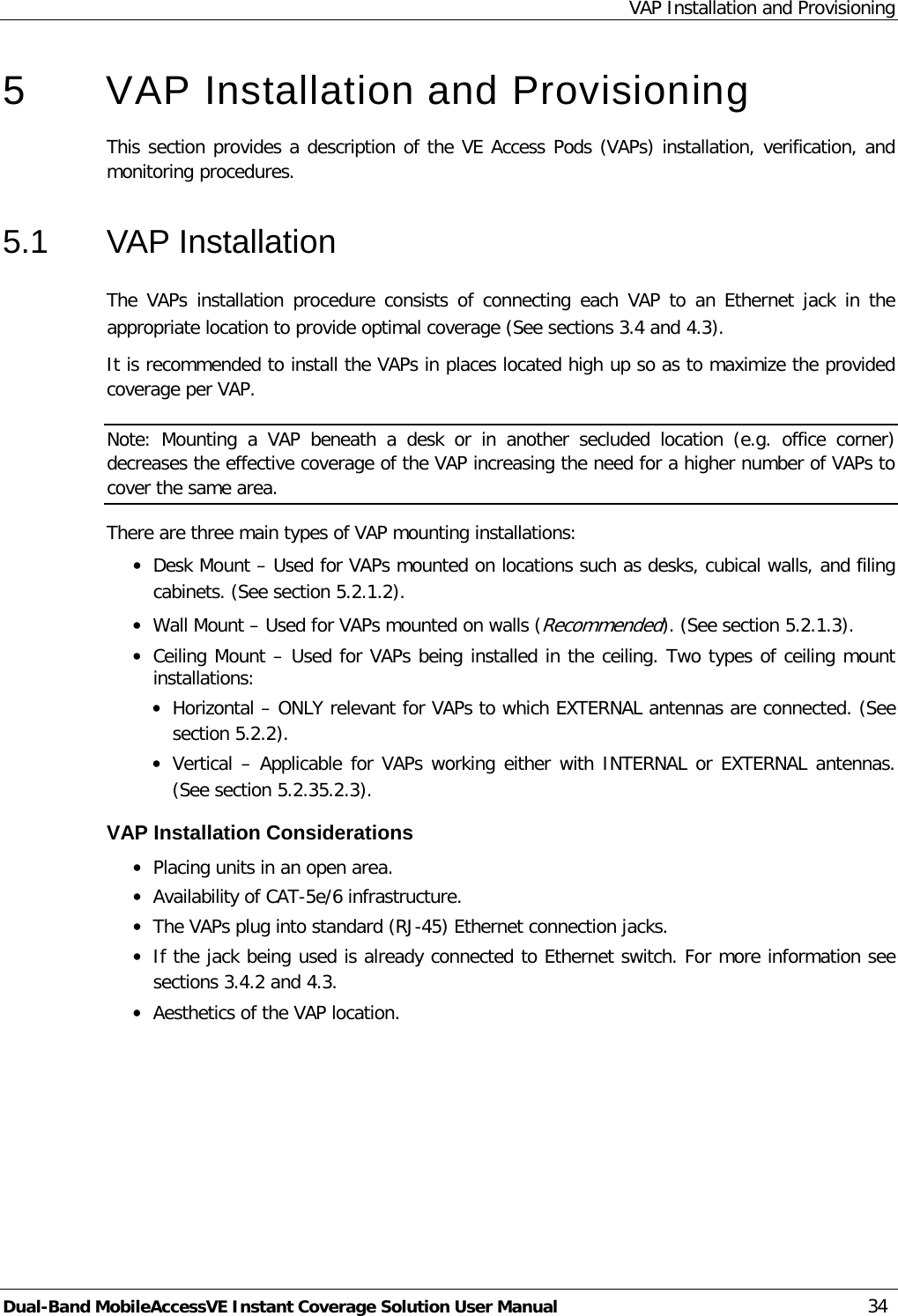 VAP Installation and Provisioning Dual-Band MobileAccessVE Instant Coverage Solution User Manual 34 5  VAP Installation and Provisioning This section provides a description of the VE Access Pods (VAPs) installation, verification, and monitoring procedures. 5.1  VAP Installation The  VAPs  installation procedure consists of connecting each VAP  to  an Ethernet jack in the appropriate location to provide optimal coverage (See sections  3.4 and  4.3). It is recommended to install the VAPs in places located high up so as to maximize the provided coverage per VAP.  Note: Mounting a VAP beneath a desk or in another secluded location (e.g. office corner) decreases the effective coverage of the VAP increasing the need for a higher number of VAPs to cover the same area. There are three main types of VAP mounting installations: · Desk Mount – Used for VAPs mounted on locations such as desks, cubical walls, and filing cabinets. (See section  5.2.1.2). · Wall Mount – Used for VAPs mounted on walls (Recommended). (See section  5.2.1.3). · Ceiling Mount – Used for VAPs being installed in the ceiling. Two types of ceiling mount installations: · Horizontal – ONLY relevant for VAPs to which EXTERNAL antennas are connected. (See section  5.2.2). · Vertical – Applicable for VAPs working either with INTERNAL or EXTERNAL antennas. (See section  5.2.3 5.2.3). VAP Installation Considerations · Placing units in an open area. · Availability of CAT-5e/6 infrastructure. · The VAPs plug into standard (RJ-45) Ethernet connection jacks. · If the jack being used is already connected to Ethernet switch. For more information see sections  3.4.2 and  4.3. · Aesthetics of the VAP location. 