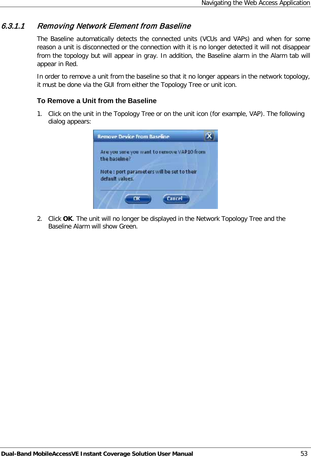 Navigating the Web Access Application Dual-Band MobileAccessVE Instant Coverage Solution User Manual 53 6.3.1.1 Removing Network Element from Baseline The Baseline automatically detects the connected units (VCUs and VAPs) and when for some reason a unit is disconnected or the connection with it is no longer detected it will not disappear from the topology but will appear in gray. In addition, the Baseline alarm in the Alarm tab will appear in Red. In order to remove a unit from the baseline so that it no longer appears in the network topology, it must be done via the GUI from either the Topology Tree or unit icon. To Remove a Unit from the Baseline 1.  Click on the unit in the Topology Tree or on the unit icon (for example, VAP). The following dialog appears:  2.  Click OK. The unit will no longer be displayed in the Network Topology Tree and the Baseline Alarm will show Green.   