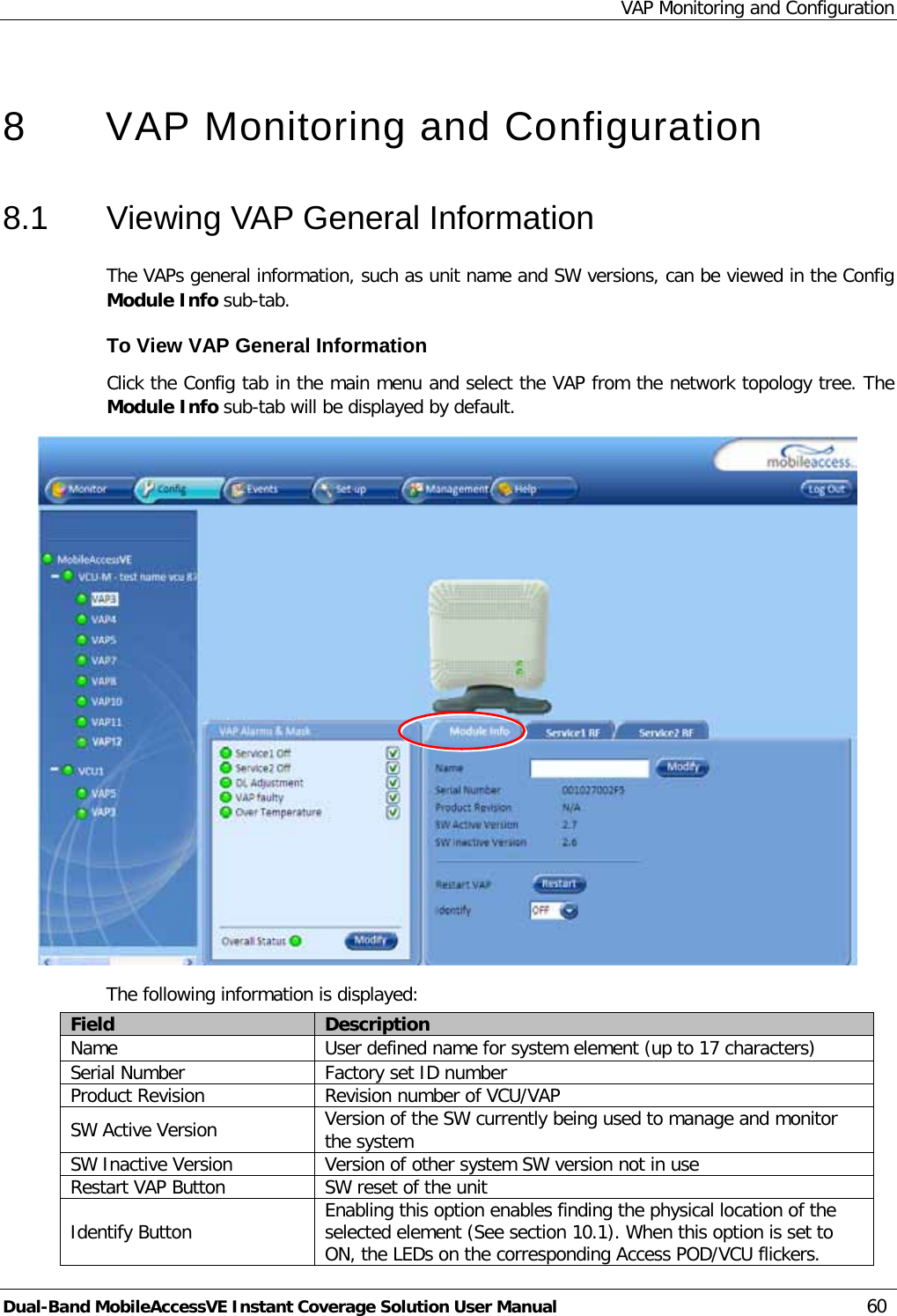 VAP Monitoring and Configuration Dual-Band MobileAccessVE Instant Coverage Solution User Manual 60  8  VAP Monitoring and Configuration  8.1  Viewing VAP General Information The VAPs general information, such as unit name and SW versions, can be viewed in the Config Module Info sub-tab. To View VAP General Information Click the Config tab in the main menu and select the VAP from the network topology tree. The Module Info sub-tab will be displayed by default.  The following information is displayed: Field Description Name User defined name for system element (up to 17 characters) Serial Number Factory set ID number Product Revision Revision number of VCU/VAP SW Active Version Version of the SW currently being used to manage and monitor the system SW Inactive Version Version of other system SW version not in use Restart VAP Button SW reset of the unit Identify Button Enabling this option enables finding the physical location of the selected element (See section  10.1). When this option is set to ON, the LEDs on the corresponding Access POD/VCU flickers. 