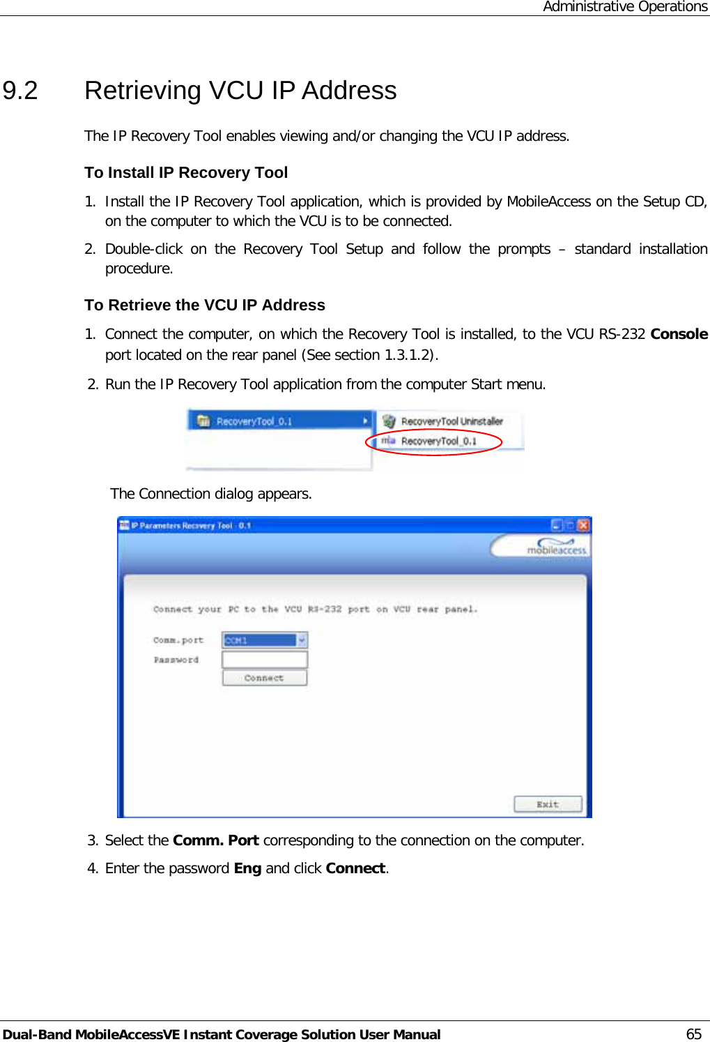 Administrative Operations Dual-Band MobileAccessVE Instant Coverage Solution User Manual 65 9.2  Retrieving VCU IP Address The IP Recovery Tool enables viewing and/or changing the VCU IP address. To Install IP Recovery Tool 1. Install the IP Recovery Tool application, which is provided by MobileAccess on the Setup CD, on the computer to which the VCU is to be connected. 2. Double-click on the Recovery Tool Setup and follow the prompts –  standard installation procedure. To Retrieve the VCU IP Address 1. Connect the computer, on which the Recovery Tool is installed, to the VCU RS-232 Console port located on the rear panel (See section  1.3.1.2). 2. Run the IP Recovery Tool application from the computer Start menu.  The Connection dialog appears.  3. Select the Comm. Port corresponding to the connection on the computer. 4. Enter the password Eng and click Connect.  